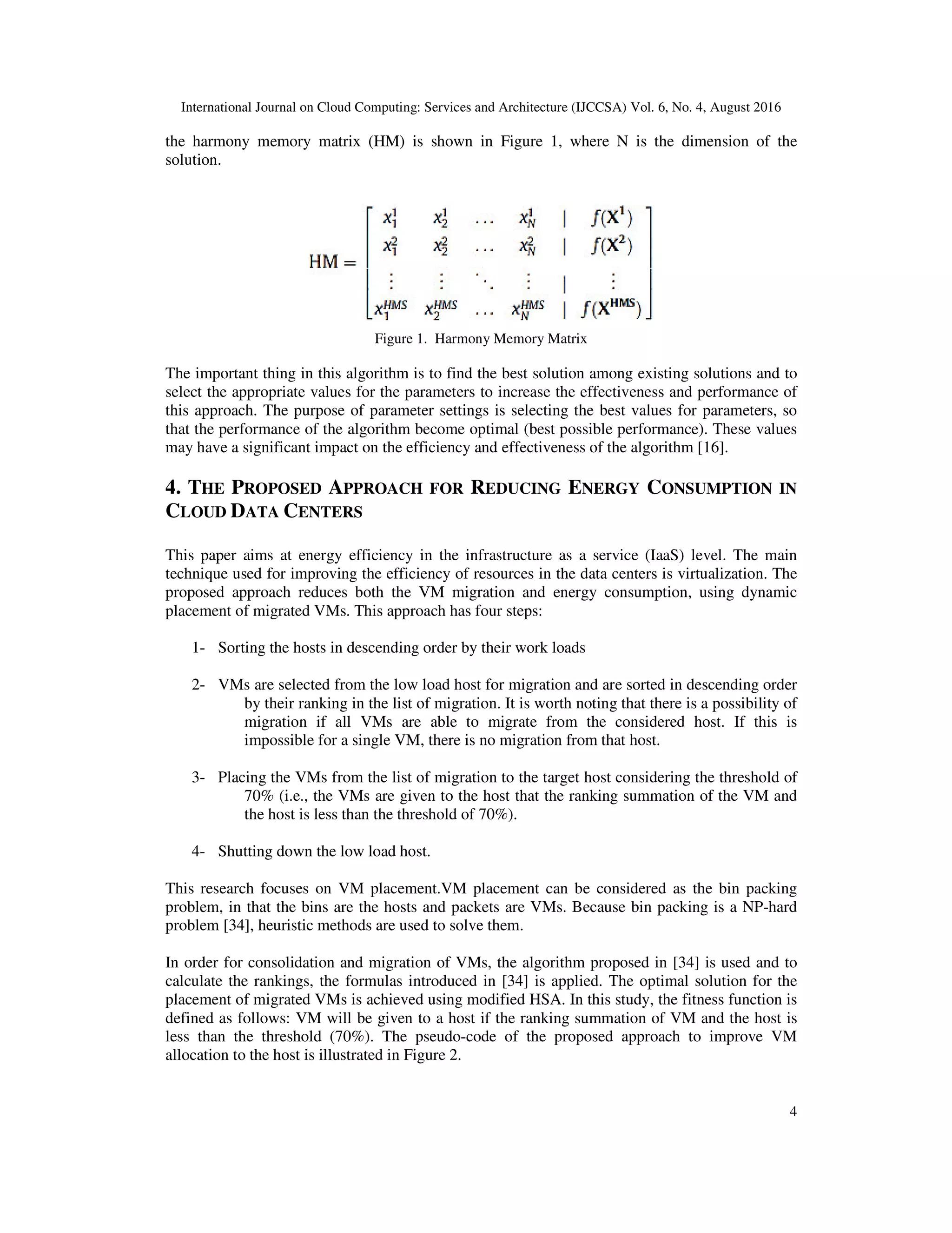 International Journal on Cloud Computing: Services and Architecture (IJCCSA) Vol. 6, No. 4, August 2016
4
the harmony memory matrix (HM) is shown in Figure 1, where N is the dimension of the
solution.
Figure 1. Harmony Memory Matrix
The important thing in this algorithm is to find the best solution among existing solutions and to
select the appropriate values for the parameters to increase the effectiveness and performance of
this approach. The purpose of parameter settings is selecting the best values for parameters, so
that the performance of the algorithm become optimal (best possible performance). These values
may have a significant impact on the efficiency and effectiveness of the algorithm [16].
4. THE PROPOSED APPROACH FOR REDUCING ENERGY CONSUMPTION IN
CLOUD DATA CENTERS
This paper aims at energy efficiency in the infrastructure as a service (IaaS) level. The main
technique used for improving the efficiency of resources in the data centers is virtualization. The
proposed approach reduces both the VM migration and energy consumption, using dynamic
placement of migrated VMs. This approach has four steps:
1- Sorting the hosts in descending order by their work loads
2- VMs are selected from the low load host for migration and are sorted in descending order
by their ranking in the list of migration. It is worth noting that there is a possibility of
migration if all VMs are able to migrate from the considered host. If this is
impossible for a single VM, there is no migration from that host.
3- Placing the VMs from the list of migration to the target host considering the threshold of
70% (i.e., the VMs are given to the host that the ranking summation of the VM and
the host is less than the threshold of 70%).
4- Shutting down the low load host.
This research focuses on VM placement.VM placement can be considered as the bin packing
problem, in that the bins are the hosts and packets are VMs. Because bin packing is a NP-hard
problem [34], heuristic methods are used to solve them.
In order for consolidation and migration of VMs, the algorithm proposed in [34] is used and to
calculate the rankings, the formulas introduced in [34] is applied. The optimal solution for the
placement of migrated VMs is achieved using modified HSA. In this study, the fitness function is
defined as follows: VM will be given to a host if the ranking summation of VM and the host is
less than the threshold (70%). The pseudo-code of the proposed approach to improve VM
allocation to the host is illustrated in Figure 2.
 