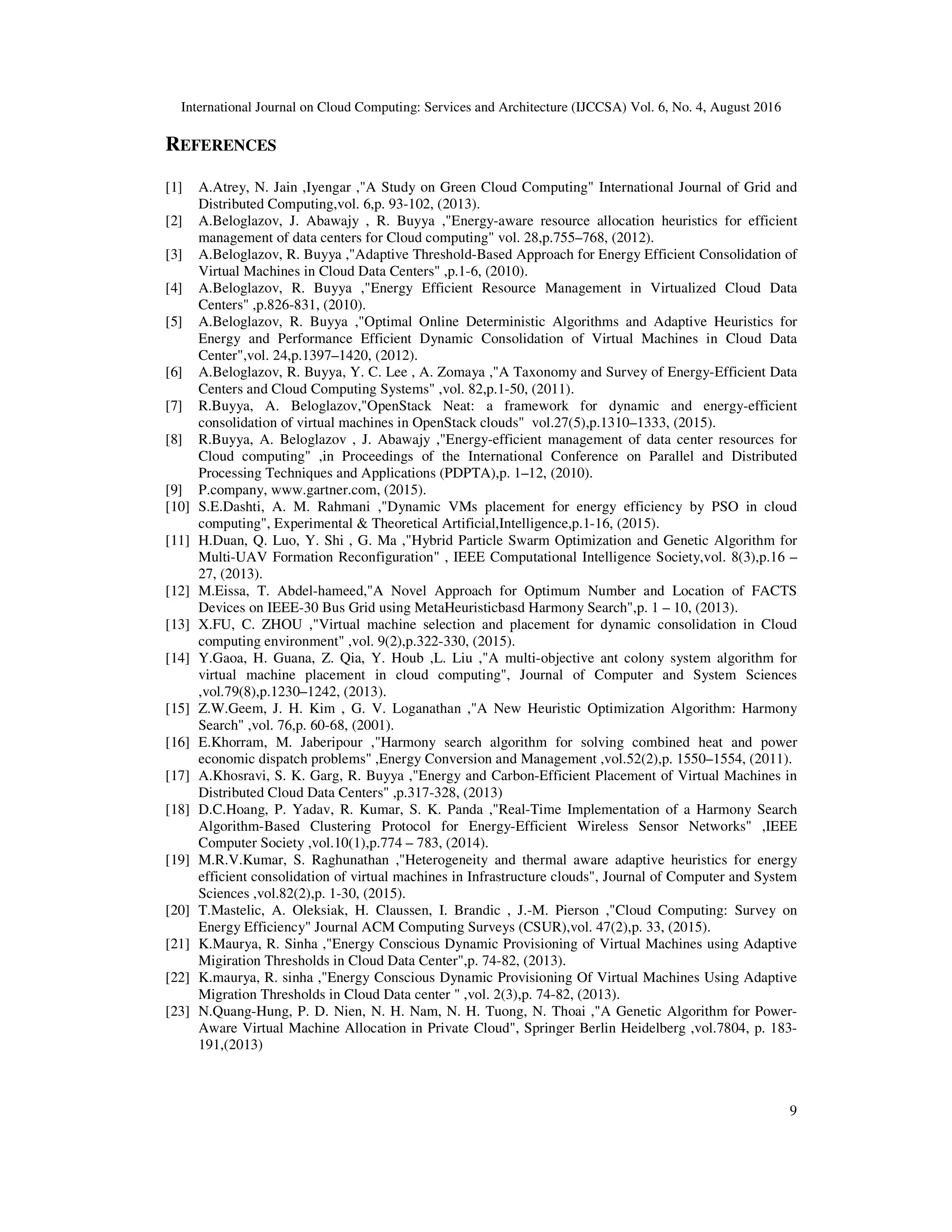 International Journal on Cloud Computing: Services and Architecture (IJCCSA) Vol. 6, No. 4, August 2016
9
REFERENCES
[1] A.Atrey, N. Jain ,Iyengar ,"A Study on Green Cloud Computing" International Journal of Grid and
Distributed Computing,vol. 6,p. 93-102, (2013).
[2] A.Beloglazov, J. Abawajy , R. Buyya ,"Energy-aware resource allocation heuristics for efficient
management of data centers for Cloud computing" vol. 28,p.755–768, (2012).
[3] A.Beloglazov, R. Buyya ,"Adaptive Threshold-Based Approach for Energy Efficient Consolidation of
Virtual Machines in Cloud Data Centers" ,p.1-6, (2010).
[4] A.Beloglazov, R. Buyya ,"Energy Efficient Resource Management in Virtualized Cloud Data
Centers" ,p.826-831, (2010).
[5] A.Beloglazov, R. Buyya ,"Optimal Online Deterministic Algorithms and Adaptive Heuristics for
Energy and Performance Efficient Dynamic Consolidation of Virtual Machines in Cloud Data
Center",vol. 24,p.1397–1420, (2012).
[6] A.Beloglazov, R. Buyya, Y. C. Lee , A. Zomaya ,"A Taxonomy and Survey of Energy-Efficient Data
Centers and Cloud Computing Systems" ,vol. 82,p.1-50, (2011).
[7] R.Buyya, A. Beloglazov,"OpenStack Neat: a framework for dynamic and energy-efficient
consolidation of virtual machines in OpenStack clouds" vol.27(5),p.1310–1333, (2015).
[8] R.Buyya, A. Beloglazov , J. Abawajy ,"Energy-efficient management of data center resources for
Cloud computing" ,in Proceedings of the International Conference on Parallel and Distributed
Processing Techniques and Applications (PDPTA),p. 1–12, (2010).
[9] P.company, www.gartner.com, (2015).
[10] S.E.Dashti, A. M. Rahmani ,"Dynamic VMs placement for energy efficiency by PSO in cloud
computing", Experimental & Theoretical Artificial,Intelligence,p.1-16, (2015).
[11] H.Duan, Q. Luo, Y. Shi , G. Ma ,"Hybrid Particle Swarm Optimization and Genetic Algorithm for
Multi-UAV Formation Reconfiguration" , IEEE Computational Intelligence Society,vol. 8(3),p.16 –
27, (2013).
[12] M.Eissa, T. Abdel-hameed,"A Novel Approach for Optimum Number and Location of FACTS
Devices on IEEE-30 Bus Grid using MetaHeuristicbasd Harmony Search",p. 1 – 10, (2013).
[13] X.FU, C. ZHOU ,"Virtual machine selection and placement for dynamic consolidation in Cloud
computing environment" ,vol. 9(2),p.322-330, (2015).
[14] Y.Gaoa, H. Guana, Z. Qia, Y. Houb ,L. Liu ,"A multi-objective ant colony system algorithm for
virtual machine placement in cloud computing", Journal of Computer and System Sciences
,vol.79(8),p.1230–1242, (2013).
[15] Z.W.Geem, J. H. Kim , G. V. Loganathan ,"A New Heuristic Optimization Algorithm: Harmony
Search" ,vol. 76,p. 60-68, (2001).
[16] E.Khorram, M. Jaberipour ,"Harmony search algorithm for solving combined heat and power
economic dispatch problems" ,Energy Conversion and Management ,vol.52(2),p. 1550–1554, (2011).
[17] A.Khosravi, S. K. Garg, R. Buyya ,"Energy and Carbon-Efficient Placement of Virtual Machines in
Distributed Cloud Data Centers" ,p.317-328, (2013)
[18] D.C.Hoang, P. Yadav, R. Kumar, S. K. Panda ,"Real-Time Implementation of a Harmony Search
Algorithm-Based Clustering Protocol for Energy-Efficient Wireless Sensor Networks" ,IEEE
Computer Society ,vol.10(1),p.774 – 783, (2014).
[19] M.R.V.Kumar, S. Raghunathan ,"Heterogeneity and thermal aware adaptive heuristics for energy
efficient consolidation of virtual machines in Infrastructure clouds", Journal of Computer and System
Sciences ,vol.82(2),p. 1-30, (2015).
[20] T.Mastelic, A. Oleksiak, H. Claussen, I. Brandic , J.-M. Pierson ,"Cloud Computing: Survey on
Energy Efficiency" Journal ACM Computing Surveys (CSUR),vol. 47(2),p. 33, (2015).
[21] K.Maurya, R. Sinha ,"Energy Conscious Dynamic Provisioning of Virtual Machines using Adaptive
Migiration Thresholds in Cloud Data Center",p. 74-82, (2013).
[22] K.maurya, R. sinha ,"Energy Conscious Dynamic Provisioning Of Virtual Machines Using Adaptive
Migration Thresholds in Cloud Data center " ,vol. 2(3),p. 74-82, (2013).
[23] N.Quang-Hung, P. D. Nien, N. H. Nam, N. H. Tuong, N. Thoai ,"A Genetic Algorithm for Power-
Aware Virtual Machine Allocation in Private Cloud", Springer Berlin Heidelberg ,vol.7804, p. 183-
191,(2013)
 