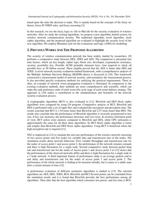 International Journal on Cryptography and Information Security (IJCIS), Vol. 6, No. 3/4, December 2016
2
based upon the rules the decision is made. This is mainly based on the concepts of the fuzzy set
theory, fuzzy IF-THEN rules, and fuzzy reasoning [3].
In this research, we use the fuzzy logic m- file in Mat lab for the security evaluation of wireless
networks. After we study the existing algorithms, we propose a new algorithm, hybrid system, for
wireless network communication security. The traditional algorithm, novel algorithm, clock
cipher algorithm, and the proposed algorithm are evaluated to highlight the security level of the
new algorithm. We employ Mamdani style for the evaluations and logic (AND) for modelling.
2. PREVIOUS WORKS AND THE PROPOSED ALGORITHM
The security of wireless communication network has been widely studied by researchers. [9]
performs a comparative study between DES, 3DES and AES. The comparison is presented into
nine factors, which are key length, cipher type, block size, developed, cryptanalysis resistance,
security, possibility key, Possible ACSII printable character keys, time required to check all
possible keys at 50 billion second. These eligible proved that the AES is better than DES and
3DES. A novel network security evaluation method framework, with a comprehensive analysis of
the Multiple Attribute Decision Making (MADM) theory is discussed in [10]. This framework
constructed a measurement model of network security, and normalizes the measurement process.
It also provided specific evaluation methods for satisfying the practical requirements. There in
after, an example of network worm propagation evaluation is illustrated. In comparison to the
existing evaluation methods, their methods are more comprehensive and scientific, which can
make the rank preference order of each worm life cycle stage of each worm defence strategy. The
approach in [10] makes a contribution to the standardization and Scientific of the network
security evaluation process.
A cryptographic algorithms (RC5) is also evaluated in [11]. Blowfish and DES block cipher
algorithms were compared by using C# program. Comparative analysis of RC5, Blowfish and
DES is performed with a set of input files and evaluated the encryption and decryption time. The
results conclude that RC5 is 1.54 times faster than Blowfish and 2.57 times faster than DES. The
results also conclude that the performance of Blowfish algorithm is inversely proportional to key
size, if key size increases, the performance decreases and vice-versa. In resource utilization point
of view, RC5 utilize extra memory compared to Blowfish and DES, while CPU utilization is
approximately the same for all these three algorithms. So RC5 block cipher algorithm is faster
and simpler than Blowfish and DES block cipher algorithms. Using RC5 is beneficial where the
high encryption rate is required [11].
NS2 is employed in [12] to simulate the end user performance of the wireless network consisting
of two access points and five nodes for variable data and transmission rate of the nodes. The
simulation results about network behaviour. First variable throughput and transmission rate for
the nodes of access point 1 and access point 2, the performance of the network remains constant
and there is high fluctuation for a single node. Second comparative study between packet drop
rate and transmission rate for the nodes of Access point 1 and Access point 2 in [12] shows that
the performances of the observed networks differ and there is high fluctuation for a single node in
a 3 node network. A third important feature of performance study is an average packets end to
end delay and transmission rate for the nodes of access point 1 and access point 2. The
performance of the whole network is finding to be transient initially, but it comes to a stable state
after a certain amount of time [12].
A performance evaluation of different symmetric algorithms is studied in [13]. The selected
algorithms are AES, DES, 3DES, RC6, Blowfish and RC2.Several points can be concluded from
the simulation results and it is found that Blowfish provides the best performance among all
algorithms. Then after that the best algorithm which consumes less power, and less time is RC6.
 