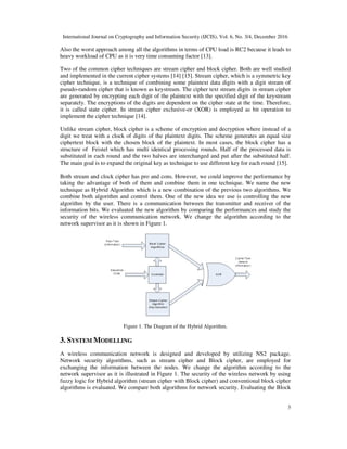International Journal on Cryptography and Information Security (IJCIS), Vol. 6, No. 3/4, December 2016
3
Also the worst approach among all the algorithms in terms of CPU load is RC2 because it leads to
heavy workload of CPU as it is very time consuming factor [13].
Two of the common cipher techniques are stream cipher and block cipher. Both are well studied
and implemented in the current cipher systems [14] [15]. Stream cipher, which is a symmetric key
cipher technique, is a technique of combining some plaintext data digits with a digit stream of
pseudo-random cipher that is known as keystream. The cipher text stream digits in stream cipher
are generated by encrypting each digit of the plaintext with the specified digit of the keystream
separately. The encryptions of the digits are dependent on the cipher state at the time. Therefore,
it is called state cipher. In stream cipher exclusive-or (XOR) is employed as bit operation to
implement the cipher technique [14].
Unlike stream cipher, block cipher is a scheme of encryption and decryption where instead of a
digit we treat with a clock of digits of the plaintext digits. The scheme generates an equal size
ciphertext block with the chosen block of the plaintext. In most cases, the block cipher has a
structure of Feistel which has multi identical processing rounds. Half of the processed data is
substituted in each round and the two halves are interchanged and put after the substituted half.
The main goal is to expand the original key as technique to use different key for each round [15].
Both stream and clock cipher has pro and cons. However, we could improve the performance by
taking the advantage of both of them and combine them in one technique. We name the new
technique as Hybrid Algorithm which is a new combination of the previous two algorithms. We
combine both algorithm and control them. One of the new idea we use is controlling the new
algorithm by the user. There is a communication between the transmitter and receiver of the
information bits. We evaluated the new algorithm by comparing the performances and study the
security of the wireless communication network. We change the algorithm according to the
network supervisor as it is shown in Figure 1.
Figure 1. The Diagram of the Hybrid Algorithm.
3. SYSTEM MODELLING
A wireless communication network is designed and developed by utilizing NS2 package.
Network security algorithms, such as stream cipher and Block cipher, are employed for
exchanging the information between the nodes. We change the algorithm according to the
network supervisor as it is illustrated in Figure 1. The security of the wireless network by using
fuzzy logic for Hybrid algorithm (stream cipher with Block cipher) and conventional block cipher
algorithms is evaluated. We compare both algorithms for network security. Evaluating the Block
 