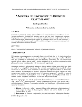 International Journal on Cryptography and Information Security (IJCIS), Vol. 6, No. 3/4, December 2016
DOI:10.5121/ijcis.2016.6403 31
A NEW ERA OF CRYPTOGRAPHY: QUANTUM
CRYPTOGRAPHY
Sandeepak Bhandari
Aleksandras Stulginskis University, India
ABSTRACT
Security is the first priority in today digital world for secure communication between sender and receiver.
Various Cryptography techniques are developed time to time for secure communication. Quantum
Cryptography is one of the latest and advanced cryptography technique, it is different from all other
cryptography technique and more secure. It based on the Quantum of physics since its name which make it
more secure from all other cryptography and UN breakable. In this paper about quantum cryptography i.e
working, limitation and advantages discussed.
KEYWORDS
Photon, Polarization filter, Advantage and Limitation of Quantum Cryptography.
1. INTRODUCTION
ID Quantique presents a quantum cryptography framework; will take after by the Magic innovations.
These frameworks use photons to send mystery encryption keys, concealing every key behind the
most well known tent of quantum mechanics, the Heisenberg vulnerability rule. This standard says,
that it is difficult to know both an article's position and speed – in the meantime. Any email message,
phone call or money related encoded with these keys will be protected.
Quantum cryptography utilizes current learning of material science to build up a cryptosystem that is
not ready to be vanquished - that is, one that is totally secure against being traded off without
information of the sender or the beneficiary of the messages. "Quantum" alludes to the essential
thing conduct of the littlest particles of matter and vitality: quantum hypothesis clarifies everything
that exists and nothing can be infringing upon it. Quantum cryptography's essentials is unique in
relation to conventional cryptographic's basics is that, quantum cryptography depends more on
material science, as opposed to arithmetic, as a key part of its security model.
Quantum cryptography was initially proposed by Stephen Wiesner, at Columbia University in
New York in 1970s.The fundamental of Quantum cryptography is Photon. About photon, how it
utilized as a part of Quantum Cryptography and what is its significance will be talked about in
next area. Basic terms
1. Photon: A photon is a solitary quantum of light and in addition a solitary quantum of
every single other type of electromagnetic radiation and can be alluded to as light
quantum. It has no mass.
2. Polarization: In Quantum cryptography, there are four types of polarization of photon
 
