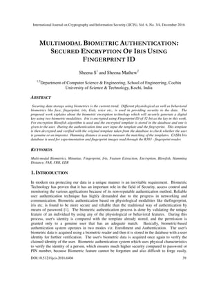 International Journal on Cryptography and Information Security (IJCIS), Vol. 6, No. 3/4, December 2016
DOI:10.5121/ijcis.2016.6404 39
MULTIMODAL BIOMETRIC AUTHENTICATION:
SECURED ENCRYPTION OF IRIS USING
FINGERPRINT ID
Sheena S1
and Sheena Mathew2
1,2
Department of Computer Science & Engineering, School of Engineering, Cochin
University of Science & Technology, Kochi, India
ABSTRACT
Securing data storage using biometrics is the current trend. Different physiological as well as behavioral
biometrics like face, fingerprint, iris, Gait, voice etc.. is used in providing security to the data. The
proposed work explains about the biometric encryption technology which will securely generate a digital
key using two biometric modalities. Iris is encrypted using Fingerprint ID of 32-bit as the key in this work.
For encryption Blowfish algorithm is used and the encrypted template is stored in the database and one is
given to the user. During the authentication time user input the template and the fingerprint. This template
is then decrypted and verified with the original template taken from the database to check whether the user
is genuine or an imposter. Hamming distance is used to measure the matching of the templates. CASIA Iris
database is used for experimentation and fingerprint images read through the R303 - fingerprint reader.
KEYWORDS
Multi-modal Biometrics, Minutiae, Fingerprint, Iris, Feature Extraction, Encryption, Blowfish, Hamming
Distance, FAR, FRR, EER
1. INTRODUCTION
In modern era protecting our data in a unique manner is an inevitable requirement. Biometric
Technology has proven that it has an important role in the field of Security, access control and
monitoring the various applications because of its non-reputable authentication method. Reliable
user authentication technique has highly demanded due to the progress in networking and
communication. Biometric authentication based on physiological modalities like thefingerprint,
iris etc. is found to be more secure and reliable than the traditional way of authentication by
means of password [1]. The biometric authentication process is done by validating the unique
feature of an individual by using any of the physiological or behavioral features. During this
process, user's identity is compared with the template already stored, and the permission is
granted only to a genuine user that has an adequate match. Basically, biometric-based
authentication system operates in two modes viz. Enrollment and Authentication. The user's
biometric data is acquired using a biometric reader and then it is stored in the database with a user
identity for further verification. The user's biometric data is acquired once again to verify the
claimed identity of the user. Biometric authentication system which uses physical characteristics
to verify the identity of a person, which ensures much higher security compared to password or
PIN number, because Biometric feature cannot be forgotten and also difficult to forge easily.
 
