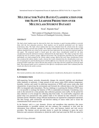 International Journal on Computational Science & Applications (IJCSA) Vol.6, No. 4, August 2016
DOI:10.5121/ijcsa.2016.6401 1
MULTIFACTOR NAÏVE BAYES CLASSIFICATION FOR
THE SLOW LEARNER PREDICTION OVER
MULTICLASS STUDENT DATASET
Swati1
, Rajinder Kaur2
1
M.E student of Chandigarh University , Gharuan
2
Assist. Professor of Chandigarh University, Gharuan
ABSTRACT
The high school students must be observed for their slow learning or quick learning abilities to provide
them with the best education practices. Such analysis can be perfectly performed over the student
performance data. The high school student data has been obtained from the schools from the various
regions in Punjab, a pivotal state of India. The complete student data and the selective data of almost 1300
students obtained from one school in the regions has been undergone the test using the proposed model in
this paper. The proposed model is based upon the naïve bayes classification model for the data
classification using the multi-factor features obtained from the input dataset. The subject groups have been
divided into the two primary groups: difficult and normal. The classification algorithm has been applied
individually over data grouped in the various subject groups. Both of the early stage classification events
have produced the almost similar results, whereas the results obtained from the classification events over
the averaging factors and the floating factors told the different story than the early stage classification. The
proposed model results have shown that the deep analysis of the data tells the in-depth facts from the input
data. The proposed model can be considered as the effective classification model when evaluated from the
results described in the earlier sections.
KEYWORDS
Slow learner prediction, data classification, averaging factor classification, floating factor classification.
1. INTRODUCTION
Self-organizing Sensor networks dynamically changes the network topology and distributed
either randomly or uniformly. A huge amount of tiny sensor nodes (SNs) monitor temperature,
humidity, motions and sound. In multi-hop transmission of WSN each sensor nodes play dual
characteristic of perceiving the environment and forwards the collected data to the base station
(BS) via integrated radio transmitters. The key challenge is to prolong the lifetime of WSN since
it is not possible to recharge the batteries of SNs in unattended environment. Considering every
node in the network for a time periodic data collection generates more traffic. So the period for
data collection is to be enough for collecting data from nodes. To avoid traffic congestion and
packet drop over transmission only random nodes to be selected for data collection in every
miniature period. Therefore, energy efficient mechanisms are required for computation operations
like data storage, path construction and decision making of source nodes and to secure the
communication from sources to sink.
In the Internet, web is a vast, dynamic, diverse and amorphous data repository that stores
information/data in incredible amount and also enhances the complexity to deal with the
information from different opinion of users, view, and business analyst and web service
providers. The Internet service providers desire to search the technique to guess the user's
behaviors and customize information to shrink the traffic load and create the Web site suited for
 
