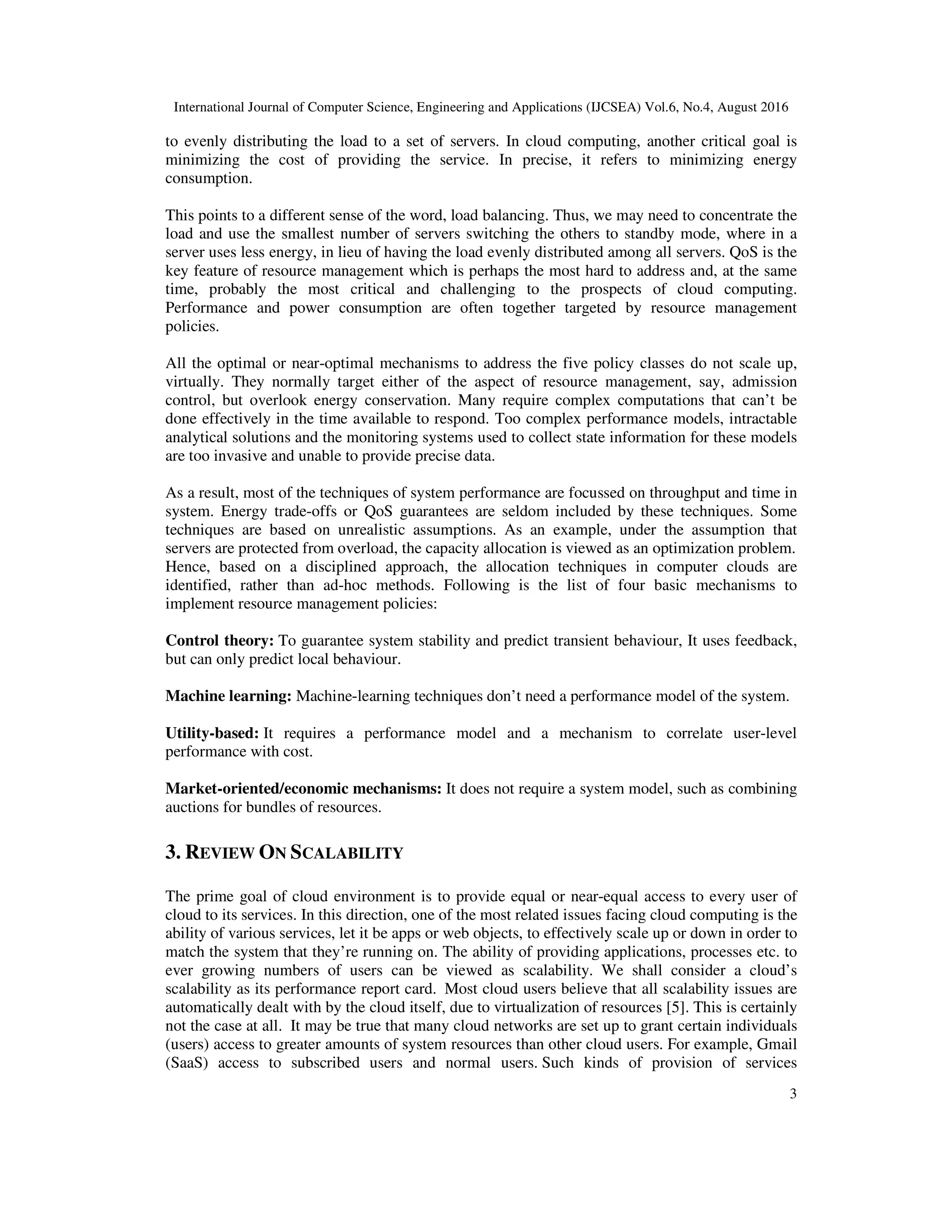 International Journal of Computer Science, Engineering and Applications (IJCSEA) Vol.6, No.4, August 2016
3
to evenly distributing the load to a set of servers. In cloud computing, another critical goal is
minimizing the cost of providing the service. In precise, it refers to minimizing energy
consumption.
This points to a different sense of the word, load balancing. Thus, we may need to concentrate the
load and use the smallest number of servers switching the others to standby mode, where in a
server uses less energy, in lieu of having the load evenly distributed among all servers. QoS is the
key feature of resource management which is perhaps the most hard to address and, at the same
time, probably the most critical and challenging to the prospects of cloud computing.
Performance and power consumption are often together targeted by resource management
policies.
All the optimal or near-optimal mechanisms to address the five policy classes do not scale up,
virtually. They normally target either of the aspect of resource management, say, admission
control, but overlook energy conservation. Many require complex computations that can’t be
done effectively in the time available to respond. Too complex performance models, intractable
analytical solutions and the monitoring systems used to collect state information for these models
are too invasive and unable to provide precise data.
As a result, most of the techniques of system performance are focussed on throughput and time in
system. Energy trade-offs or QoS guarantees are seldom included by these techniques. Some
techniques are based on unrealistic assumptions. As an example, under the assumption that
servers are protected from overload, the capacity allocation is viewed as an optimization problem.
Hence, based on a disciplined approach, the allocation techniques in computer clouds are
identified, rather than ad-hoc methods. Following is the list of four basic mechanisms to
implement resource management policies:
Control theory: To guarantee system stability and predict transient behaviour, It uses feedback,
but can only predict local behaviour.
Machine learning: Machine-learning techniques don’t need a performance model of the system.
Utility-based: It requires a performance model and a mechanism to correlate user-level
performance with cost.
Market-oriented/economic mechanisms: It does not require a system model, such as combining
auctions for bundles of resources.
3. REVIEW ON SCALABILITY
The prime goal of cloud environment is to provide equal or near-equal access to every user of
cloud to its services. In this direction, one of the most related issues facing cloud computing is the
ability of various services, let it be apps or web objects, to effectively scale up or down in order to
match the system that they’re running on. The ability of providing applications, processes etc. to
ever growing numbers of users can be viewed as scalability. We shall consider a cloud’s
scalability as its performance report card. Most cloud users believe that all scalability issues are
automatically dealt with by the cloud itself, due to virtualization of resources [5]. This is certainly
not the case at all. It may be true that many cloud networks are set up to grant certain individuals
(users) access to greater amounts of system resources than other cloud users. For example, Gmail
(SaaS) access to subscribed users and normal users. Such kinds of provision of services
 