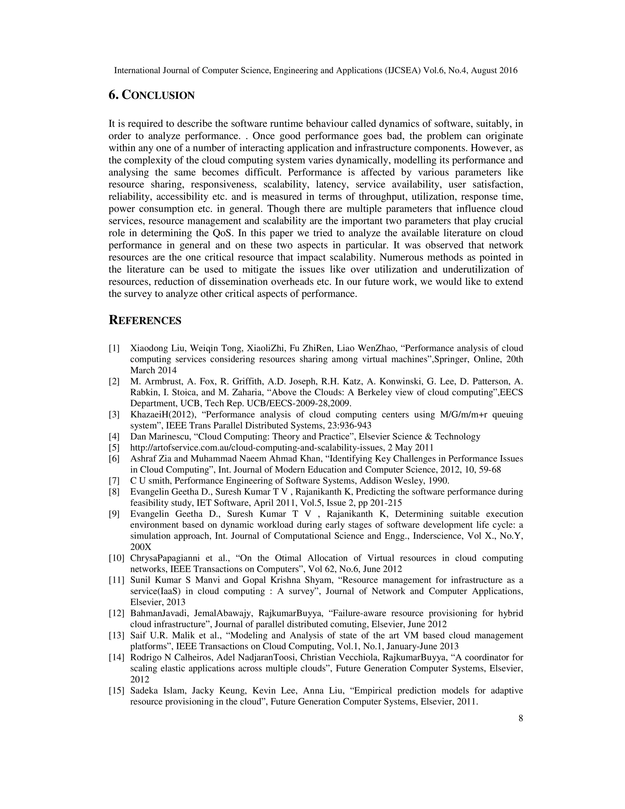 International Journal of Computer Science, Engineering and Applications (IJCSEA) Vol.6, No.4, August 2016
8
6. CONCLUSION
It is required to describe the software runtime behaviour called dynamics of software, suitably, in
order to analyze performance. . Once good performance goes bad, the problem can originate
within any one of a number of interacting application and infrastructure components. However, as
the complexity of the cloud computing system varies dynamically, modelling its performance and
analysing the same becomes difficult. Performance is affected by various parameters like
resource sharing, responsiveness, scalability, latency, service availability, user satisfaction,
reliability, accessibility etc. and is measured in terms of throughput, utilization, response time,
power consumption etc. in general. Though there are multiple parameters that influence cloud
services, resource management and scalability are the important two parameters that play crucial
role in determining the QoS. In this paper we tried to analyze the available literature on cloud
performance in general and on these two aspects in particular. It was observed that network
resources are the one critical resource that impact scalability. Numerous methods as pointed in
the literature can be used to mitigate the issues like over utilization and underutilization of
resources, reduction of dissemination overheads etc. In our future work, we would like to extend
the survey to analyze other critical aspects of performance.
REFERENCES
[1] Xiaodong Liu, Weiqin Tong, XiaoliZhi, Fu ZhiRen, Liao WenZhao, “Performance analysis of cloud
computing services considering resources sharing among virtual machines”,Springer, Online, 20th
March 2014
[2] M. Armbrust, A. Fox, R. Griffith, A.D. Joseph, R.H. Katz, A. Konwinski, G. Lee, D. Patterson, A.
Rabkin, I. Stoica, and M. Zaharia, “Above the Clouds: A Berkeley view of cloud computing”,EECS
Department, UCB, Tech Rep. UCB/EECS-2009-28,2009.
[3] KhazaeiH(2012), “Performance analysis of cloud computing centers using M/G/m/m+r queuing
system”, IEEE Trans Parallel Distributed Systems, 23:936-943
[4] Dan Marinescu, “Cloud Computing: Theory and Practice”, Elsevier Science & Technology
[5] http://artofservice.com.au/cloud-computing-and-scalability-issues, 2 May 2011
[6] Ashraf Zia and Muhammad Naeem Ahmad Khan, “Identifying Key Challenges in Performance Issues
in Cloud Computing”, Int. Journal of Modern Education and Computer Science, 2012, 10, 59-68
[7] C U smith, Performance Engineering of Software Systems, Addison Wesley, 1990.
[8] Evangelin Geetha D., Suresh Kumar T V , Rajanikanth K, Predicting the software performance during
feasibility study, IET Software, April 2011, Vol.5, Issue 2, pp 201-215
[9] Evangelin Geetha D., Suresh Kumar T V , Rajanikanth K, Determining suitable execution
environment based on dynamic workload during early stages of software development life cycle: a
simulation approach, Int. Journal of Computational Science and Engg., Inderscience, Vol X., No.Y,
200X
[10] ChrysaPapagianni et al., “On the Otimal Allocation of Virtual resources in cloud computing
networks, IEEE Transactions on Computers”, Vol 62, No.6, June 2012
[11] Sunil Kumar S Manvi and Gopal Krishna Shyam, “Resource management for infrastructure as a
service(IaaS) in cloud computing : A survey”, Journal of Network and Computer Applications,
Elsevier, 2013
[12] BahmanJavadi, JemalAbawajy, RajkumarBuyya, “Failure-aware resource provisioning for hybrid
cloud infrastructure”, Journal of parallel distributed comuting, Elsevier, June 2012
[13] Saif U.R. Malik et al., “Modeling and Analysis of state of the art VM based cloud management
platforms”, IEEE Transactions on Cloud Computing, Vol.1, No.1, January-June 2013
[14] Rodrigo N Calheiros, Adel NadjaranToosi, Christian Vecchiola, RajkumarBuyya, “A coordinator for
scaling elastic applications across multiple clouds”, Future Generation Computer Systems, Elsevier,
2012
[15] Sadeka Islam, Jacky Keung, Kevin Lee, Anna Liu, “Empirical prediction models for adaptive
resource provisioning in the cloud”, Future Generation Computer Systems, Elsevier, 2011.
 