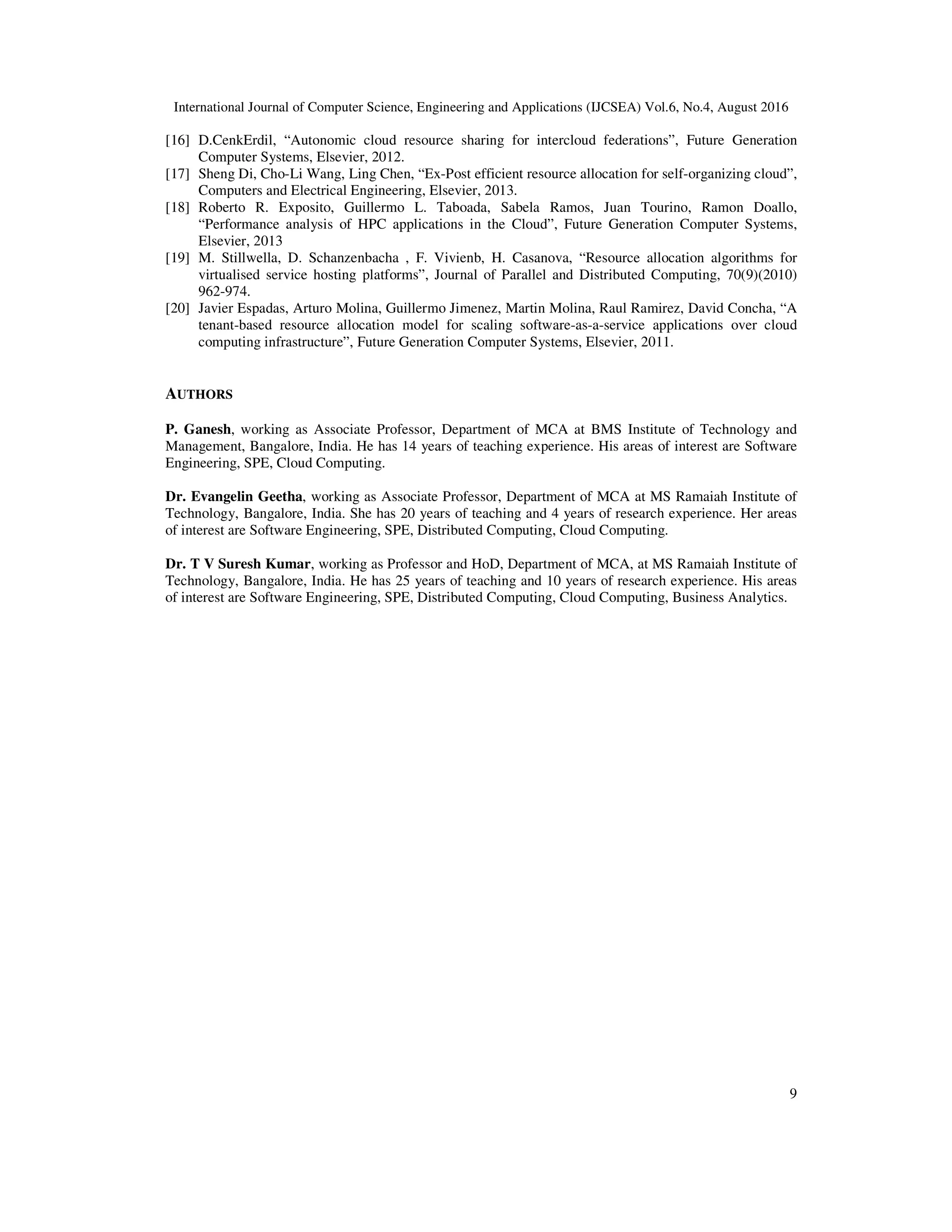 International Journal of Computer Science, Engineering and Applications (IJCSEA) Vol.6, No.4, August 2016
9
[16] D.CenkErdil, “Autonomic cloud resource sharing for intercloud federations”, Future Generation
Computer Systems, Elsevier, 2012.
[17] Sheng Di, Cho-Li Wang, Ling Chen, “Ex-Post efficient resource allocation for self-organizing cloud”,
Computers and Electrical Engineering, Elsevier, 2013.
[18] Roberto R. Exposito, Guillermo L. Taboada, Sabela Ramos, Juan Tourino, Ramon Doallo,
“Performance analysis of HPC applications in the Cloud”, Future Generation Computer Systems,
Elsevier, 2013
[19] M. Stillwella, D. Schanzenbacha , F. Vivienb, H. Casanova, “Resource allocation algorithms for
virtualised service hosting platforms”, Journal of Parallel and Distributed Computing, 70(9)(2010)
962-974.
[20] Javier Espadas, Arturo Molina, Guillermo Jimenez, Martin Molina, Raul Ramirez, David Concha, “A
tenant-based resource allocation model for scaling software-as-a-service applications over cloud
computing infrastructure”, Future Generation Computer Systems, Elsevier, 2011.
AUTHORS
P. Ganesh, working as Associate Professor, Department of MCA at BMS Institute of Technology and
Management, Bangalore, India. He has 14 years of teaching experience. His areas of interest are Software
Engineering, SPE, Cloud Computing.
Dr. Evangelin Geetha, working as Associate Professor, Department of MCA at MS Ramaiah Institute of
Technology, Bangalore, India. She has 20 years of teaching and 4 years of research experience. Her areas
of interest are Software Engineering, SPE, Distributed Computing, Cloud Computing.
Dr. T V Suresh Kumar, working as Professor and HoD, Department of MCA, at MS Ramaiah Institute of
Technology, Bangalore, India. He has 25 years of teaching and 10 years of research experience. His areas
of interest are Software Engineering, SPE, Distributed Computing, Cloud Computing, Business Analytics.
 