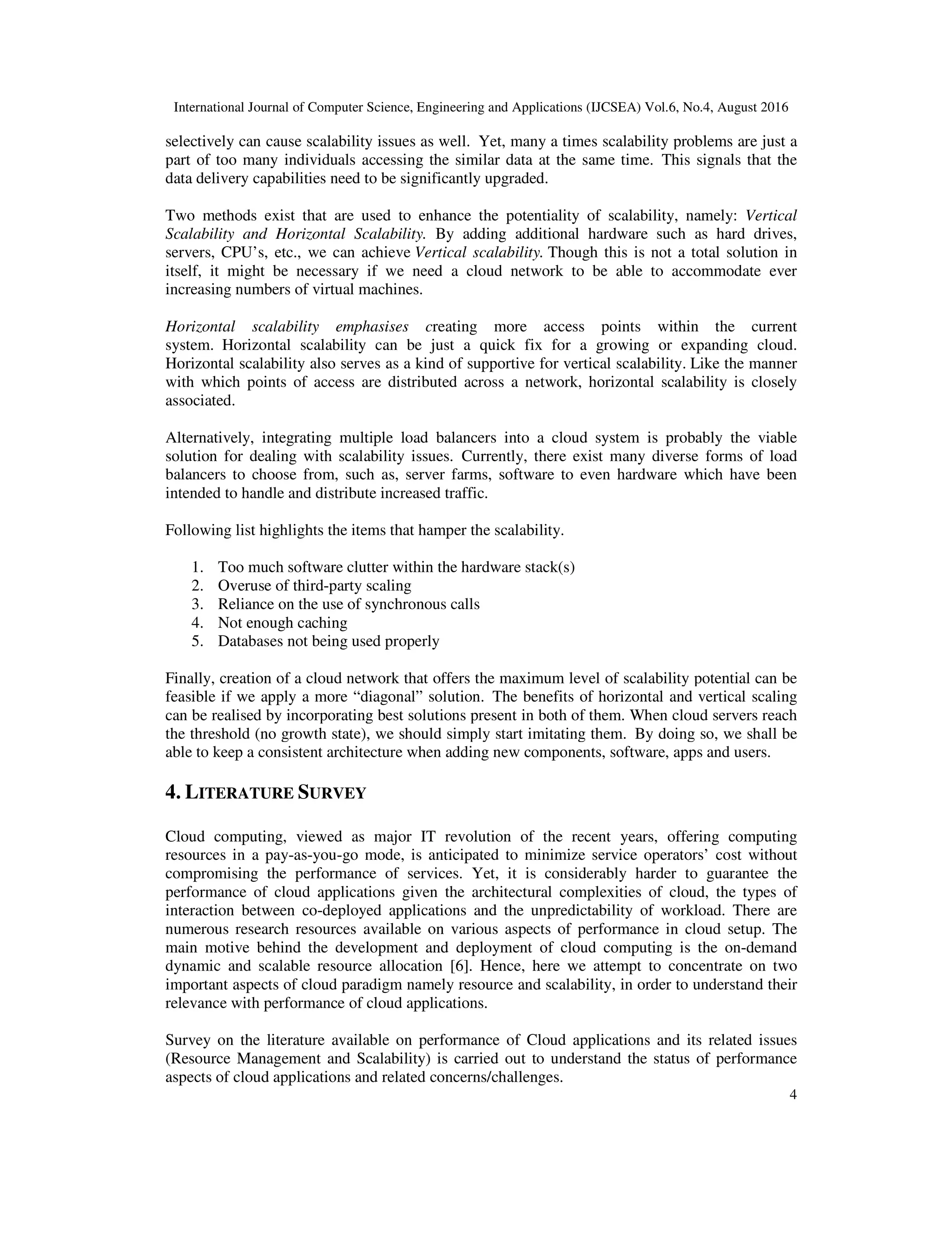 International Journal of Computer Science, Engineering and Applications (IJCSEA) Vol.6, No.4, August 2016
4
selectively can cause scalability issues as well. Yet, many a times scalability problems are just a
part of too many individuals accessing the similar data at the same time. This signals that the
data delivery capabilities need to be significantly upgraded.
Two methods exist that are used to enhance the potentiality of scalability, namely: Vertical
Scalability and Horizontal Scalability. By adding additional hardware such as hard drives,
servers, CPU’s, etc., we can achieve Vertical scalability. Though this is not a total solution in
itself, it might be necessary if we need a cloud network to be able to accommodate ever
increasing numbers of virtual machines.
Horizontal scalability emphasises creating more access points within the current
system. Horizontal scalability can be just a quick fix for a growing or expanding cloud.
Horizontal scalability also serves as a kind of supportive for vertical scalability. Like the manner
with which points of access are distributed across a network, horizontal scalability is closely
associated.
Alternatively, integrating multiple load balancers into a cloud system is probably the viable
solution for dealing with scalability issues. Currently, there exist many diverse forms of load
balancers to choose from, such as, server farms, software to even hardware which have been
intended to handle and distribute increased traffic.
Following list highlights the items that hamper the scalability.
1. Too much software clutter within the hardware stack(s)
2. Overuse of third-party scaling
3. Reliance on the use of synchronous calls
4. Not enough caching
5. Databases not being used properly
Finally, creation of a cloud network that offers the maximum level of scalability potential can be
feasible if we apply a more “diagonal” solution. The benefits of horizontal and vertical scaling
can be realised by incorporating best solutions present in both of them. When cloud servers reach
the threshold (no growth state), we should simply start imitating them. By doing so, we shall be
able to keep a consistent architecture when adding new components, software, apps and users.
4. LITERATURE SURVEY
Cloud computing, viewed as major IT revolution of the recent years, offering computing
resources in a pay-as-you-go mode, is anticipated to minimize service operators’ cost without
compromising the performance of services. Yet, it is considerably harder to guarantee the
performance of cloud applications given the architectural complexities of cloud, the types of
interaction between co-deployed applications and the unpredictability of workload. There are
numerous research resources available on various aspects of performance in cloud setup. The
main motive behind the development and deployment of cloud computing is the on-demand
dynamic and scalable resource allocation [6]. Hence, here we attempt to concentrate on two
important aspects of cloud paradigm namely resource and scalability, in order to understand their
relevance with performance of cloud applications.
Survey on the literature available on performance of Cloud applications and its related issues
(Resource Management and Scalability) is carried out to understand the status of performance
aspects of cloud applications and related concerns/challenges.
 