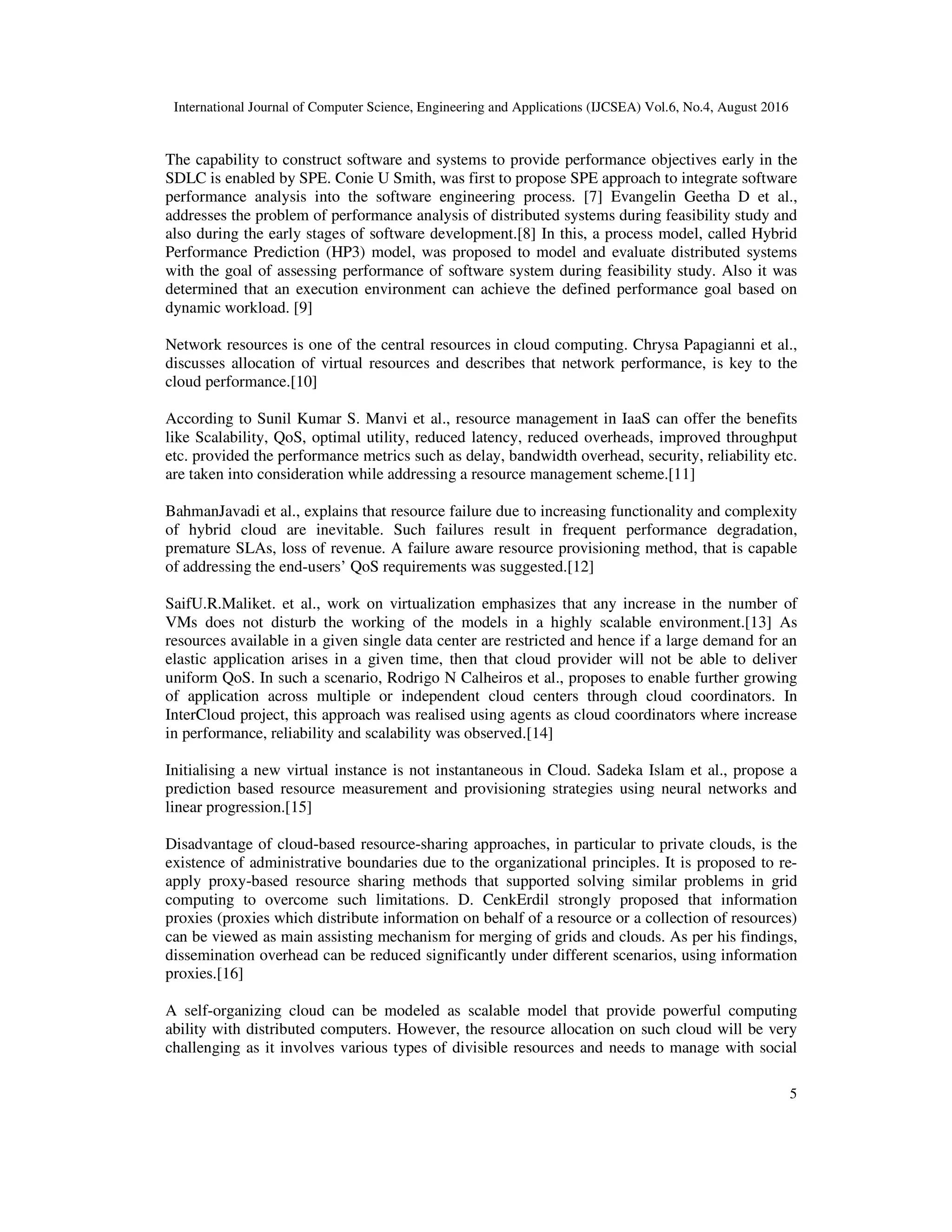 International Journal of Computer Science, Engineering and Applications (IJCSEA) Vol.6, No.4, August 2016
5
The capability to construct software and systems to provide performance objectives early in the
SDLC is enabled by SPE. Conie U Smith, was first to propose SPE approach to integrate software
performance analysis into the software engineering process. [7] Evangelin Geetha D et al.,
addresses the problem of performance analysis of distributed systems during feasibility study and
also during the early stages of software development.[8] In this, a process model, called Hybrid
Performance Prediction (HP3) model, was proposed to model and evaluate distributed systems
with the goal of assessing performance of software system during feasibility study. Also it was
determined that an execution environment can achieve the defined performance goal based on
dynamic workload. [9]
Network resources is one of the central resources in cloud computing. Chrysa Papagianni et al.,
discusses allocation of virtual resources and describes that network performance, is key to the
cloud performance.[10]
According to Sunil Kumar S. Manvi et al., resource management in IaaS can offer the benefits
like Scalability, QoS, optimal utility, reduced latency, reduced overheads, improved throughput
etc. provided the performance metrics such as delay, bandwidth overhead, security, reliability etc.
are taken into consideration while addressing a resource management scheme.[11]
BahmanJavadi et al., explains that resource failure due to increasing functionality and complexity
of hybrid cloud are inevitable. Such failures result in frequent performance degradation,
premature SLAs, loss of revenue. A failure aware resource provisioning method, that is capable
of addressing the end-users’ QoS requirements was suggested.[12]
SaifU.R.Maliket. et al., work on virtualization emphasizes that any increase in the number of
VMs does not disturb the working of the models in a highly scalable environment.[13] As
resources available in a given single data center are restricted and hence if a large demand for an
elastic application arises in a given time, then that cloud provider will not be able to deliver
uniform QoS. In such a scenario, Rodrigo N Calheiros et al., proposes to enable further growing
of application across multiple or independent cloud centers through cloud coordinators. In
InterCloud project, this approach was realised using agents as cloud coordinators where increase
in performance, reliability and scalability was observed.[14]
Initialising a new virtual instance is not instantaneous in Cloud. Sadeka Islam et al., propose a
prediction based resource measurement and provisioning strategies using neural networks and
linear progression.[15]
Disadvantage of cloud-based resource-sharing approaches, in particular to private clouds, is the
existence of administrative boundaries due to the organizational principles. It is proposed to re-
apply proxy-based resource sharing methods that supported solving similar problems in grid
computing to overcome such limitations. D. CenkErdil strongly proposed that information
proxies (proxies which distribute information on behalf of a resource or a collection of resources)
can be viewed as main assisting mechanism for merging of grids and clouds. As per his findings,
dissemination overhead can be reduced significantly under different scenarios, using information
proxies.[16]
A self-organizing cloud can be modeled as scalable model that provide powerful computing
ability with distributed computers. However, the resource allocation on such cloud will be very
challenging as it involves various types of divisible resources and needs to manage with social
 