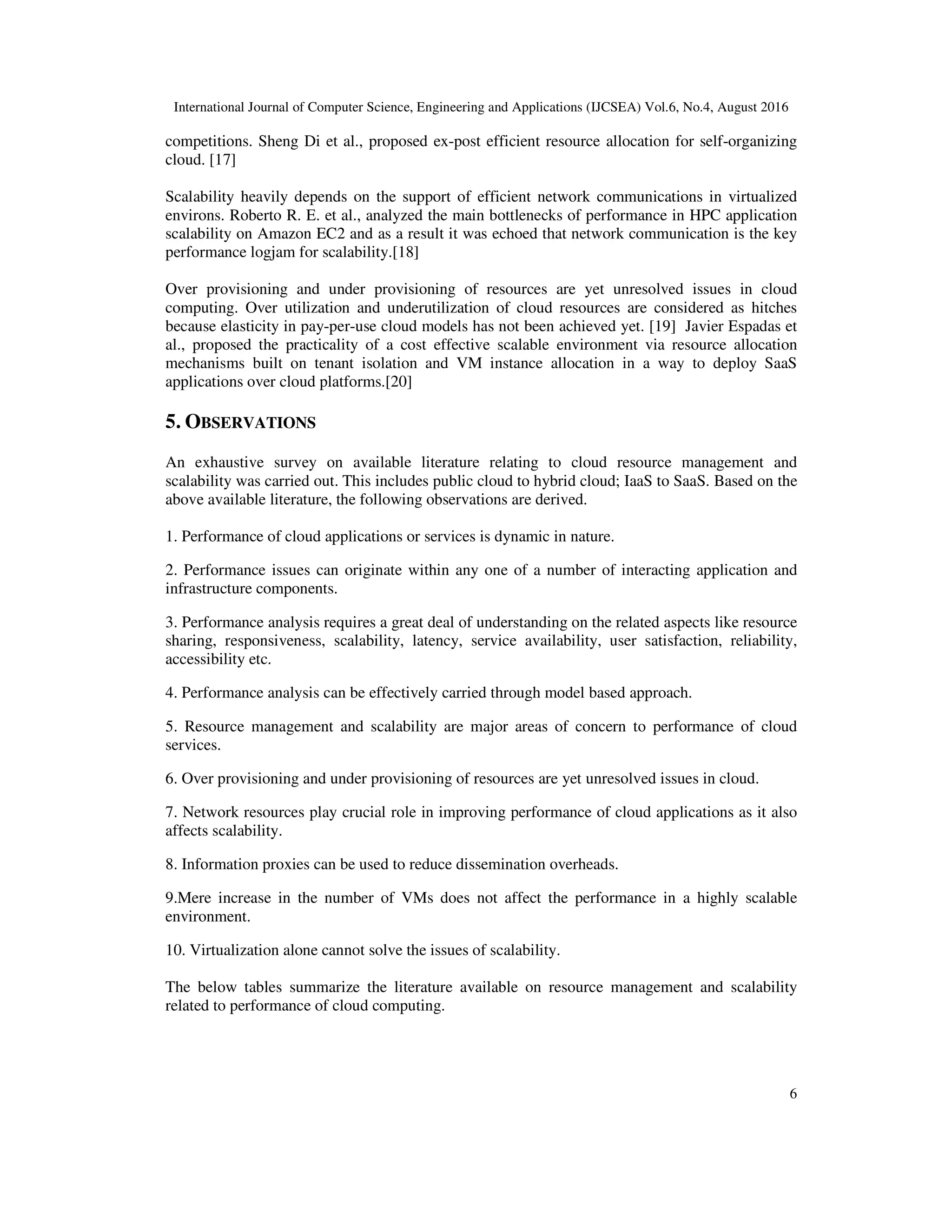International Journal of Computer Science, Engineering and Applications (IJCSEA) Vol.6, No.4, August 2016
6
competitions. Sheng Di et al., proposed ex-post efficient resource allocation for self-organizing
cloud. [17]
Scalability heavily depends on the support of efficient network communications in virtualized
environs. Roberto R. E. et al., analyzed the main bottlenecks of performance in HPC application
scalability on Amazon EC2 and as a result it was echoed that network communication is the key
performance logjam for scalability.[18]
Over provisioning and under provisioning of resources are yet unresolved issues in cloud
computing. Over utilization and underutilization of cloud resources are considered as hitches
because elasticity in pay-per-use cloud models has not been achieved yet. [19] Javier Espadas et
al., proposed the practicality of a cost effective scalable environment via resource allocation
mechanisms built on tenant isolation and VM instance allocation in a way to deploy SaaS
applications over cloud platforms.[20]
5. OBSERVATIONS
An exhaustive survey on available literature relating to cloud resource management and
scalability was carried out. This includes public cloud to hybrid cloud; IaaS to SaaS. Based on the
above available literature, the following observations are derived.
1. Performance of cloud applications or services is dynamic in nature.
2. Performance issues can originate within any one of a number of interacting application and
infrastructure components.
3. Performance analysis requires a great deal of understanding on the related aspects like resource
sharing, responsiveness, scalability, latency, service availability, user satisfaction, reliability,
accessibility etc.
4. Performance analysis can be effectively carried through model based approach.
5. Resource management and scalability are major areas of concern to performance of cloud
services.
6. Over provisioning and under provisioning of resources are yet unresolved issues in cloud.
7. Network resources play crucial role in improving performance of cloud applications as it also
affects scalability.
8. Information proxies can be used to reduce dissemination overheads.
9.Mere increase in the number of VMs does not affect the performance in a highly scalable
environment.
10. Virtualization alone cannot solve the issues of scalability.
The below tables summarize the literature available on resource management and scalability
related to performance of cloud computing.
 