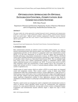 International Journal of Control Theory and Computer Modeling (IJCTCM) Vol.6, No.4, October 2016
DOI : 10.5121/ijctcm.2016.6401 1
OPTIMIZATION APPROACHES IN OPTIMAL
INTEGRATED CONTROL, COMPUTATION AND
COMMUNICATION SYSTEMS
M.M. Share Pasand
Department of Electrical and Electronics Engineering, Faculty of Electrical, Mechanical
and Civil Engineering, Standard Research Institute, Iran
ABSTRACT
This paper studies the existing approaches in optimal integrated control, computation and communication
problems. It concentrates on joint optimization problems aimed at finding communication/computation
policy and control signal. Different aspects including computational complexity, convexity, proposed
methods to find optimum and other issues related to control performance are studied and compared for
different approaches.
KEYWORDS
Integrated Control and Communication, Networked Control Systems, Constrained Optimization.
1. INTRODUCTION
Data communication networks are utilized in most of modern control systems, as a mean to
transmit measurement/control data between plant(s) and controller(s). Control systems utilizing
communication networks are first referred to as integrated control and communication systems
(ICCS). [1-3] The main characteristic of an ICCS is that they require data transmission for
desirable performance using limited communication resources. An ICCS could be a distributed
control system including distributed sensors/actuators controlled by a single controller or a group
of controllers which is known as a Networked Control System (NCS). Also an embedded single
loop control system with a limited communication channel or computation capacity which
requires additional measures to be considered, is an ICCS. [7] surveys issues arises in an ICCS
when integrating control and communication. Control methods used in this environment are
studied and surveyed in [8-11]. A survey of network-induced problems which affect control
systems is reported in [12].
Another group of control systems which are similar to ICCS in several aspects are integrated
control and computation systems. These systems control a group of plants using limited
computational (rather than communication) resources. In these applications, a single processor is
shared among several control tasks or have to multi-task between a single control application and
some other tasks. Adaptive and on-line optimal control algorithms as well as estimation problems
require significant computational overhead. In these applications, processor time should be
scheduled in an efficient manner to yield proper control performance. Examples could be found in
[4-6].
Therefore, control systems are emerging into control, computation and communication systems in
which an efficient control algorithm should account for communication and computation
resources. In a more general framework, one may refer to theses systems as Integrated Control,
Computation and Communication Systems (ICCCS). Figure 1, depicts the scope of ICCC
problems.
 