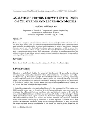 International Journal of Data Mining & Knowledge Management Process (IJDKP) Vol.6, No.4, July 2016
DOI : 10.5121/ijdkp.2016.6401 1
ANALYSIS OF TUITION GROWTH RATES BASED
ON CLUSTERING AND REGRESSION MODELS
Long Cheng and Chenyu You
Department of Electrical, Computer and Systems Engineering
Department of Mathematical Sciences
Rensselaer Polytechnic Institute, Troy, NY, USA
ABSTRACT
Tuition plays a significant role in determining whether a student could afford higher education, which is
one of the major driving forces for country development and social prosperity. So it is necessary to fully
understand what factors might affect the tuition and how they affect it. However, many existing studies on
the tuition growth rate either lack sufficient real data and proper quantitative models to support their
conclusions, or are limited to focus on only a few factors that might affect the tuition growth rate, failing to
make a comprehensive analysis. In this paper, we explore a wide variety of factors that might affect the
tuition growth rate by use of large amounts of authentic data and different quantitative methods such as
clustering and regression models.
KEYWORDS
Tuition Growth Rate, K-means Clustering, Linear Regression, Decision Tree, Random Effect
1. INTRODUCTION
Education is undoubtedly helpful for countries’ development [1], especially considering
nowadays many countries have transferred from a labour-intensive economy to a knowledge-
based economy [2]. Research study in [3] shows that higher education is becoming increasingly
expensive while the return on its investment is falling, which will eventually adversely affect how
people view the importance of education. Meanwhile, the rising tuition growth rate plagues tens
of thousands of families every year [4], which motivates us in this paper to explore what are the
key factors that cause such high tuition growth rate.
A fixed-effects model using cross-sectional and time-series date is proposed in [5] to explore how
different racial groups react to the tuition. A method using multivariate regression analysis to
investigate the relationship between enrollment rates and tuition is studied in [6] with the
consideration of different races, enrolment rates and states. [7] studies how the tuition growth rate
affects personal decision on higher education and shows that even though both higher student
scholarship and lower tuition could increase the students enrolment rate, the actual amount of
money that students have to pay by themselves is a more important factor that affects their
decision. [8] applies the investment theory and the consumption approach to study the demand
for higher education with the consideration of the tuition fee. And the result shows that the
 