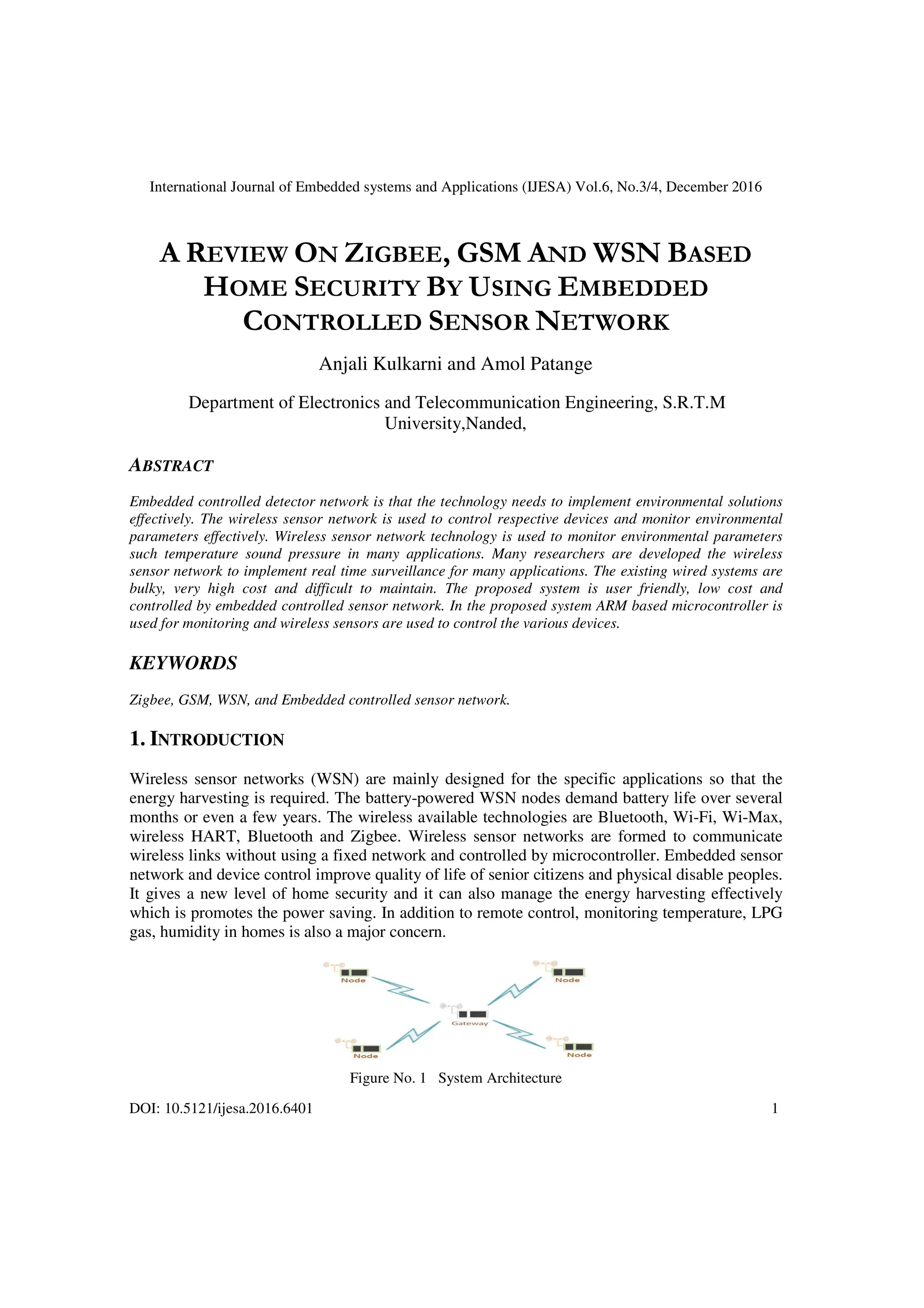 International Journal of Embedded systems and Applications (IJESA) Vol.6, No.3/4, December 2016
DOI: 10.5121/ijesa.2016.6401 1
A REVIEW ON ZIGBEE, GSM AND WSN BASED
HOME SECURITY BY USING EMBEDDED
CONTROLLED SENSOR NETWORK
Anjali Kulkarni and Amol Patange
Department of Electronics and Telecommunication Engineering, S.R.T.M
University,Nanded,
ABSTRACT
Embedded controlled detector network is that the technology needs to implement environmental solutions
effectively. The wireless sensor network is used to control respective devices and monitor environmental
parameters effectively. Wireless sensor network technology is used to monitor environmental parameters
such temperature sound pressure in many applications. Many researchers are developed the wireless
sensor network to implement real time surveillance for many applications. The existing wired systems are
bulky, very high cost and difficult to maintain. The proposed system is user friendly, low cost and
controlled by embedded controlled sensor network. In the proposed system ARM based microcontroller is
used for monitoring and wireless sensors are used to control the various devices.
KEYWORDS
Zigbee, GSM, WSN, and Embedded controlled sensor network.
1. INTRODUCTION
Wireless sensor networks (WSN) are mainly designed for the specific applications so that the
energy harvesting is required. The battery-powered WSN nodes demand battery life over several
months or even a few years. The wireless available technologies are Bluetooth, Wi-Fi, Wi-Max,
wireless HART, Bluetooth and Zigbee. Wireless sensor networks are formed to communicate
wireless links without using a fixed network and controlled by microcontroller. Embedded sensor
network and device control improve quality of life of senior citizens and physical disable peoples.
It gives a new level of home security and it can also manage the energy harvesting effectively
which is promotes the power saving. In addition to remote control, monitoring temperature, LPG
gas, humidity in homes is also a major concern.
Figure No. 1 System Architecture
 