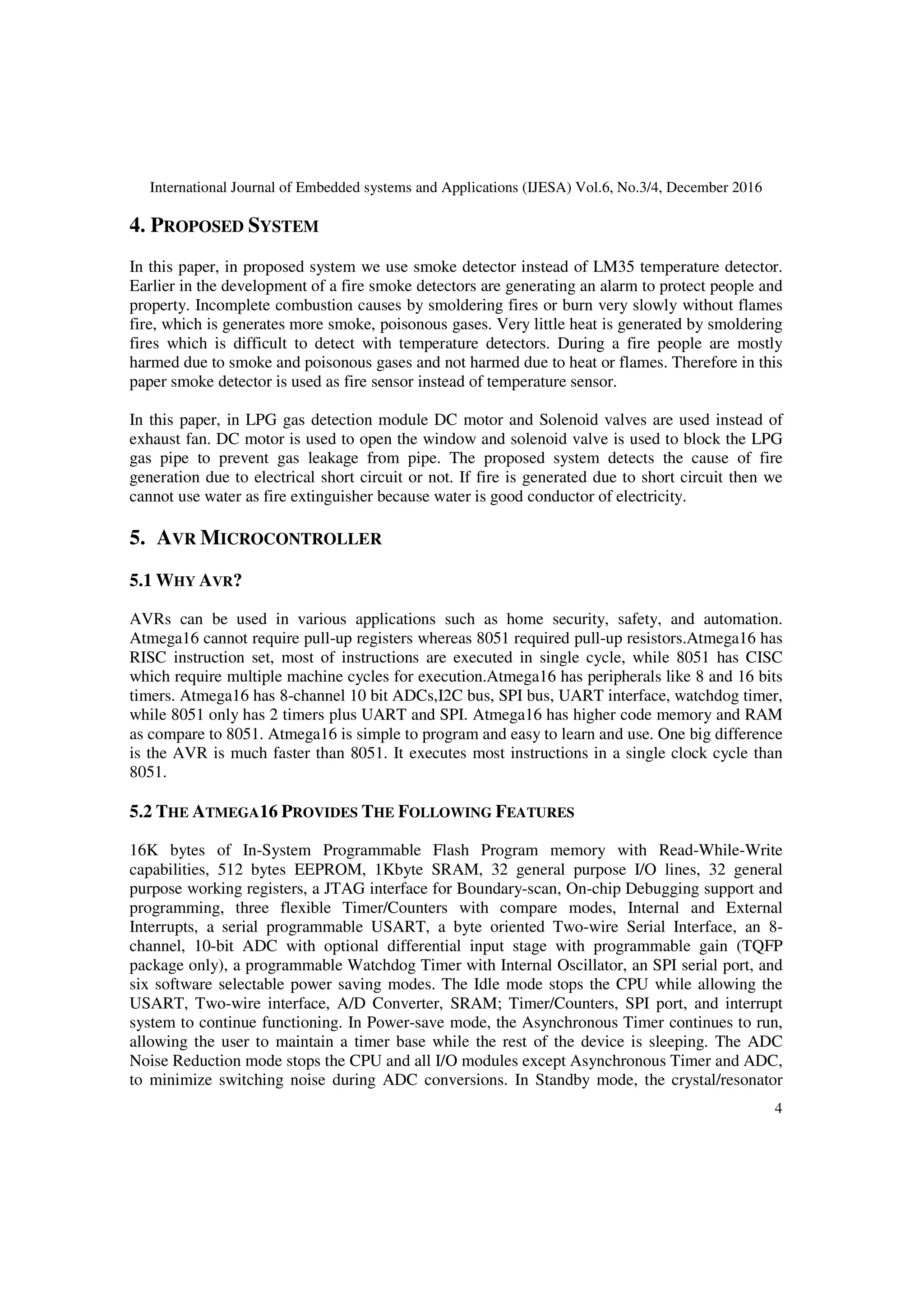 International Journal of Embedded systems and Applications (IJESA) Vol.6, No.3/4, December 2016
4
4. PROPOSED SYSTEM
In this paper, in proposed system we use smoke detector instead of LM35 temperature detector.
Earlier in the development of a fire smoke detectors are generating an alarm to protect people and
property. Incomplete combustion causes by smoldering fires or burn very slowly without flames
fire, which is generates more smoke, poisonous gases. Very little heat is generated by smoldering
fires which is difficult to detect with temperature detectors. During a fire people are mostly
harmed due to smoke and poisonous gases and not harmed due to heat or flames. Therefore in this
paper smoke detector is used as fire sensor instead of temperature sensor.
In this paper, in LPG gas detection module DC motor and Solenoid valves are used instead of
exhaust fan. DC motor is used to open the window and solenoid valve is used to block the LPG
gas pipe to prevent gas leakage from pipe. The proposed system detects the cause of fire
generation due to electrical short circuit or not. If fire is generated due to short circuit then we
cannot use water as fire extinguisher because water is good conductor of electricity.
5. AVR MICROCONTROLLER
5.1 WHY AVR?
AVRs can be used in various applications such as home security, safety, and automation.
Atmega16 cannot require pull-up registers whereas 8051 required pull-up resistors.Atmega16 has
RISC instruction set, most of instructions are executed in single cycle, while 8051 has CISC
which require multiple machine cycles for execution.Atmega16 has peripherals like 8 and 16 bits
timers. Atmega16 has 8-channel 10 bit ADCs,I2C bus, SPI bus, UART interface, watchdog timer,
while 8051 only has 2 timers plus UART and SPI. Atmega16 has higher code memory and RAM
as compare to 8051. Atmega16 is simple to program and easy to learn and use. One big difference
is the AVR is much faster than 8051. It executes most instructions in a single clock cycle than
8051.
5.2 THE ATMEGA16 PROVIDES THE FOLLOWING FEATURES
16K bytes of In-System Programmable Flash Program memory with Read-While-Write
capabilities, 512 bytes EEPROM, 1Kbyte SRAM, 32 general purpose I/O lines, 32 general
purpose working registers, a JTAG interface for Boundary-scan, On-chip Debugging support and
programming, three flexible Timer/Counters with compare modes, Internal and External
Interrupts, a serial programmable USART, a byte oriented Two-wire Serial Interface, an 8-
channel, 10-bit ADC with optional differential input stage with programmable gain (TQFP
package only), a programmable Watchdog Timer with Internal Oscillator, an SPI serial port, and
six software selectable power saving modes. The Idle mode stops the CPU while allowing the
USART, Two-wire interface, A/D Converter, SRAM; Timer/Counters, SPI port, and interrupt
system to continue functioning. In Power-save mode, the Asynchronous Timer continues to run,
allowing the user to maintain a timer base while the rest of the device is sleeping. The ADC
Noise Reduction mode stops the CPU and all I/O modules except Asynchronous Timer and ADC,
to minimize switching noise during ADC conversions. In Standby mode, the crystal/resonator
 