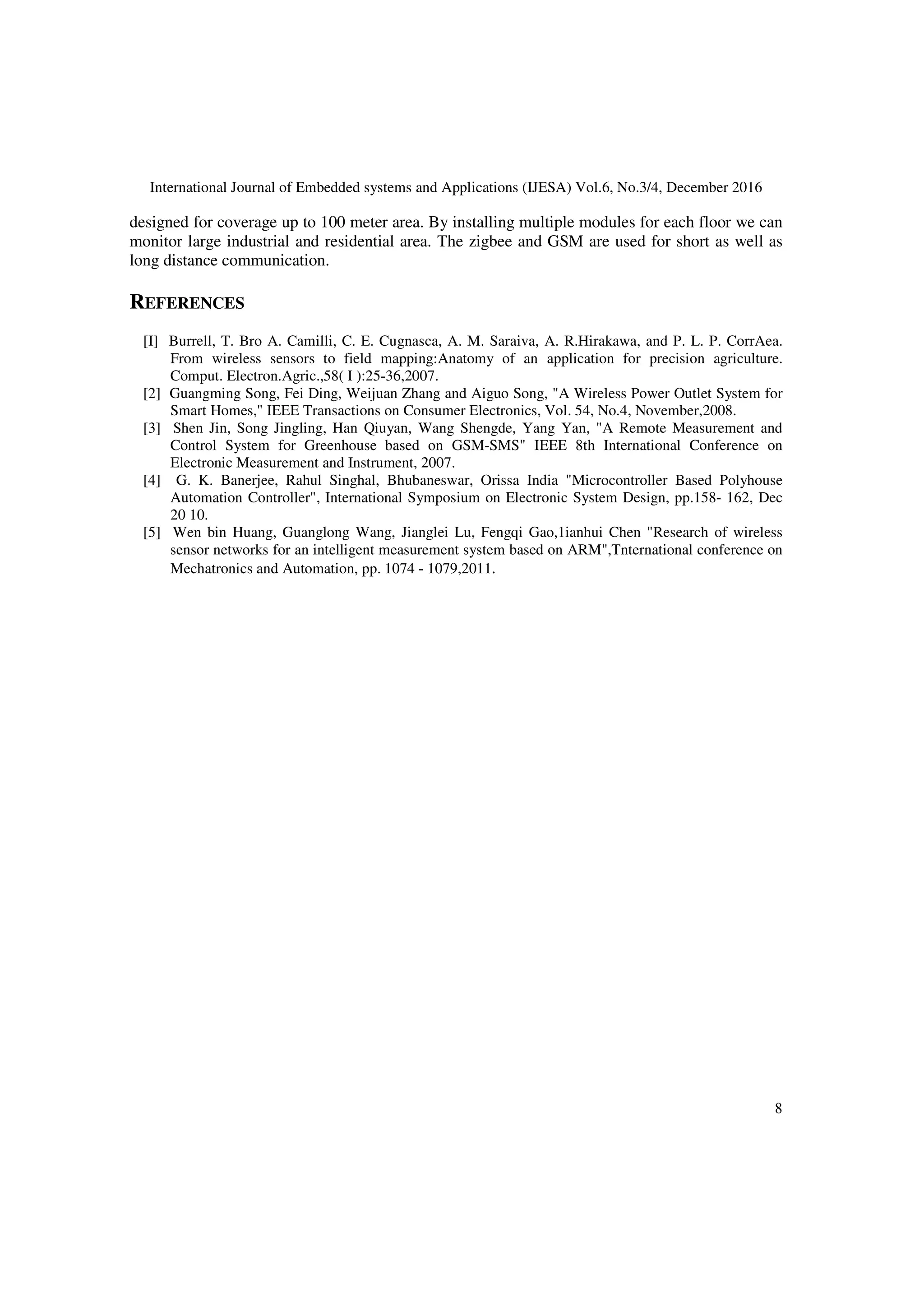 International Journal of Embedded systems and Applications (IJESA) Vol.6, No.3/4, December 2016
8
designed for coverage up to 100 meter area. By installing multiple modules for each floor we can
monitor large industrial and residential area. The zigbee and GSM are used for short as well as
long distance communication.
REFERENCES
[I] Burrell, T. Bro A. Camilli, C. E. Cugnasca, A. M. Saraiva, A. R.Hirakawa, and P. L. P. CorrAea.
From wireless sensors to field mapping:Anatomy of an application for precision agriculture.
Comput. Electron.Agric.,58( I ):25-36,2007.
[2] Guangming Song, Fei Ding, Weijuan Zhang and Aiguo Song, "A Wireless Power Outlet System for
Smart Homes," IEEE Transactions on Consumer Electronics, Vol. 54, No.4, November,2008.
[3] Shen Jin, Song Jingling, Han Qiuyan, Wang Shengde, Yang Yan, "A Remote Measurement and
Control System for Greenhouse based on GSM-SMS" IEEE 8th International Conference on
Electronic Measurement and Instrument, 2007.
[4] G. K. Banerjee, Rahul Singhal, Bhubaneswar, Orissa India "Microcontroller Based Polyhouse
Automation Controller", International Symposium on Electronic System Design, pp.158- 162, Dec
20 10.
[5] Wen bin Huang, Guanglong Wang, Jianglei Lu, Fengqi Gao,1ianhui Chen "Research of wireless
sensor networks for an intelligent measurement system based on ARM",Tnternational conference on
Mechatronics and Automation, pp. 1074 - 1079,2011.
 