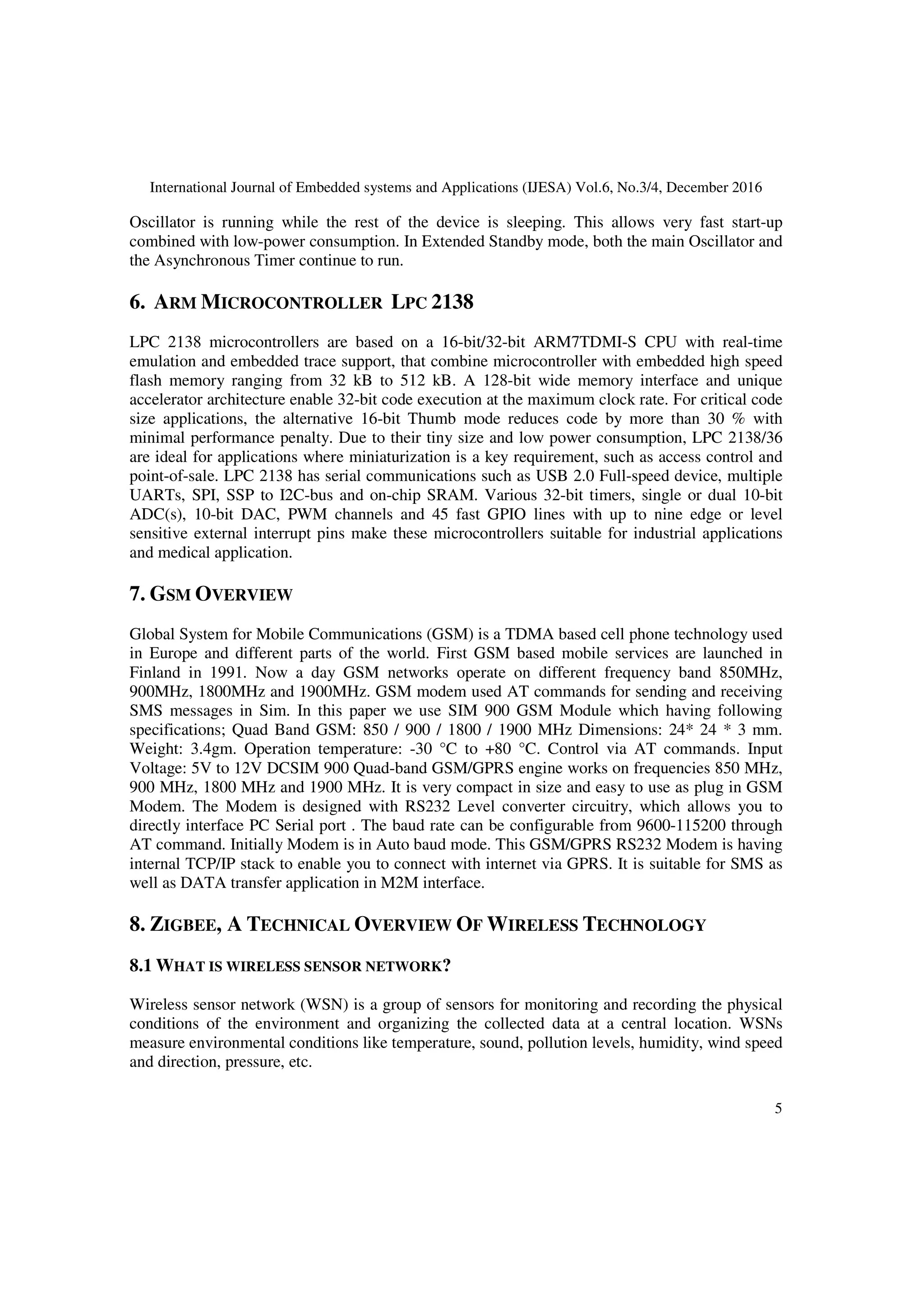 International Journal of Embedded systems and Applications (IJESA) Vol.6, No.3/4, December 2016
5
Oscillator is running while the rest of the device is sleeping. This allows very fast start-up
combined with low-power consumption. In Extended Standby mode, both the main Oscillator and
the Asynchronous Timer continue to run.
6. ARM MICROCONTROLLER LPC 2138
LPC 2138 microcontrollers are based on a 16-bit/32-bit ARM7TDMI-S CPU with real-time
emulation and embedded trace support, that combine microcontroller with embedded high speed
flash memory ranging from 32 kB to 512 kB. A 128-bit wide memory interface and unique
accelerator architecture enable 32-bit code execution at the maximum clock rate. For critical code
size applications, the alternative 16-bit Thumb mode reduces code by more than 30 % with
minimal performance penalty. Due to their tiny size and low power consumption, LPC 2138/36
are ideal for applications where miniaturization is a key requirement, such as access control and
point-of-sale. LPC 2138 has serial communications such as USB 2.0 Full-speed device, multiple
UARTs, SPI, SSP to I2C-bus and on-chip SRAM. Various 32-bit timers, single or dual 10-bit
ADC(s), 10-bit DAC, PWM channels and 45 fast GPIO lines with up to nine edge or level
sensitive external interrupt pins make these microcontrollers suitable for industrial applications
and medical application.
7. GSM OVERVIEW
Global System for Mobile Communications (GSM) is a TDMA based cell phone technology used
in Europe and different parts of the world. First GSM based mobile services are launched in
Finland in 1991. Now a day GSM networks operate on different frequency band 850MHz,
900MHz, 1800MHz and 1900MHz. GSM modem used AT commands for sending and receiving
SMS messages in Sim. In this paper we use SIM 900 GSM Module which having following
specifications; Quad Band GSM: 850 / 900 / 1800 / 1900 MHz Dimensions: 24* 24 * 3 mm.
Weight: 3.4gm. Operation temperature: -30 °C to +80 °C. Control via AT commands. Input
Voltage: 5V to 12V DCSIM 900 Quad-band GSM/GPRS engine works on frequencies 850 MHz,
900 MHz, 1800 MHz and 1900 MHz. It is very compact in size and easy to use as plug in GSM
Modem. The Modem is designed with RS232 Level converter circuitry, which allows you to
directly interface PC Serial port . The baud rate can be configurable from 9600-115200 through
AT command. Initially Modem is in Auto baud mode. This GSM/GPRS RS232 Modem is having
internal TCP/IP stack to enable you to connect with internet via GPRS. It is suitable for SMS as
well as DATA transfer application in M2M interface.
8. ZIGBEE, A TECHNICAL OVERVIEW OF WIRELESS TECHNOLOGY
8.1 WHAT IS WIRELESS SENSOR NETWORK?
Wireless sensor network (WSN) is a group of sensors for monitoring and recording the physical
conditions of the environment and organizing the collected data at a central location. WSNs
measure environmental conditions like temperature, sound, pollution levels, humidity, wind speed
and direction, pressure, etc.
 