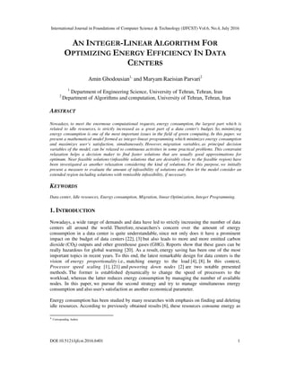 International Journal in Foundations of Computer Science & Technology (IJFCST) Vol.6, No.4, July 2016
DOI:10.5121/ijfcst.2016.6401 1
AN INTEGER-LINEAR ALGORITHM FOR
OPTIMIZING ENERGY EFFICIENCY IN DATA
CENTERS
Amin Ghodousian1,
and Maryam Raeisian Parvari2
1
Department of Engineering Science, University of Tehran, Tehran, Iran
2
Department of Algorithms and computation, University of Tehran, Tehran, Iran
ABSTRACT
Nowadays, to meet the enormous computational requests, energy consumption, the largest part which is
related to idle resources, is strictly increased as a great part of a data center's budget. So, minimizing
energy consumption is one of the most important issues in the field of green computing. In this paper, we
present a mathematical model formed as integer-linear programming which minimizes energy consumption
and maximizes user’s satisfaction, simultaneously. However, migration variables, as principal decision
variables of the model, can be relaxed to continuous activities in some practical problems. This constraint
relaxation helps a decision maker to find faster solutions that are usually good approximations for
optimum. Near feasible solutions (infeasible solutions that are desirably close to the feasible region) have
been investigated as another relaxation considering the kind of solutions. For this purpose, we initially
present a measure to evaluate the amount of infeasibility of solutions and then let the model consider an
extended region including solutions with remissible infeasibility, if necessary.
KEYWORDS
Data center, Idle resources, Energy consumption, Migration, linear Optimization, Integer Programming.
1. INTRODUCTION
Nowadays, a wide range of demands and data have led to strictly increasing the number of data
centers all around the world. Therefore, researchers's concern over the amount of energy
consumption in a data center is quite understandable, since not only does it have a prominent
impact on the budget of data centers [22], [3] but also leads to more and more emitted carbon
dioxide (CO2) outputs and other greenhouse gases (GHG). Reports show that these gases can be
really hazardous for global warming [20]. As a result, energy saving has been one of the most
important topics in recent years. To this end, the latest remarkable design for data centers is the
vision of energy proportionality i.e., matching energy to the load [4], [8]. In this context,
Processor speed scaling [1], [21] and powering down nodes [2] are two notable presented
methods. The former is established dynamically to change the speed of processors to the
workload, whereas the latter reduces energy consumption by managing the number of available
nodes. In this paper, we pursue the second strategy and try to manage simultaneous energy
consumption and also user's satisfaction as another economical parameter.
Energy consumption has been studied by many researches with emphasis on finding and deleting
idle resources. According to previously obtained results [6], these resources consume energy as
* Corresponding Author.
 