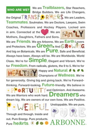 We are Trailblazers, Star Reachers,
Bridge Builders. We are Life Changers,
the Original . We are Leaders,
Teammates. Soulmates. We are Doctors, Lawyers, Swim
Coaches, Professors and Hockey Players. Locked arm
in arm. Connected at the . We are
Mothers, Daughters, Fathers and Sons.
We are Friends. We are Arbonne. We are Earth Lovers
and Protectors. We are Green And
And big on Botanicals. We are Pure, Safe and Beneficial.
Always have been. Always will be. We are Worldwide. World
Class. We’re for Simple, Elegant and Vibrant. We’re
for Freedom. From radicals, glutens, the 9 to 5. We’re for
Happy and Natural.
Champions of Wellness. We’re
for generosity. Giving big and giving back. We’re Forward-
thinking. Forward-looking. Future-friendly. We believe in
and Optimism. And Awesome.
We are Warriors who work hard. Dreamerswho
dream big. We are owners of our own lives. We are Positive.
Unstoppable. We are pure.
Through and through. Inside and
out. Pure Energy. Pure products.
Pure he rts.
WHO ARE WE?
.
 
