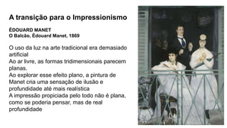 A transição para o Impressionismo
ÉDOUARD MANET
O Balcão, Édouard Manet, 1869
O uso da luz na arte tradicional era demasiado
artificial
Ao ar livre, as formas tridimensionais parecem
planas.
Ao explorar esse efeito plano, a pintura de
Manet cria uma sensação de ilusão e
profundidade até mais realística
A impressão propiciada pelo todo não é plana,
como se poderia pensar, mas de real
profundidade
 