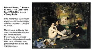 Édouard Manet - O Almoço
na relva, 1863. Óleo sobre
tela, 2,13x2,69m. Museu
d’Orsay, Paris.
Uma mulher nua fazendo um
piquenique com dois rapazes
galantes, vestidos com trajes
da época.
Manet queria se libertar das
doutrinas do academicismo e
dos temas literários.
Desenvolveu uma técnica
brilhante, utilizando muito preto.
Mais tarde foi influenciado
pelas cores mais claras dos
impressionistas.
 