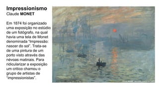 Impressionismo
Claude MONET
Em 1874 foi organizado
uma exposição no estúdio
de um fotógrafo, na qual
havia uma tela de Monet
denominada “Impressão:
nascer do sol”. Trata-se
de uma pintura de um
porto visto através das
névoas matinais. Para
ridicularizar a exposição
um critico chamou o
grupo de artistas de
“impressionistas”.
 