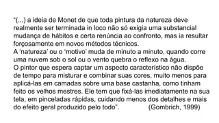 “(...) a ideia de Monet de que toda pintura da natureza deve
realmente ser terminada in loco não só exigia uma substancial
mudança de hábitos e certa renúncia ao confronto, mas ia resultar
forçosamente em novos métodos técnicos.
A ‘natureza’ ou o ‘motivo’ muda de minuto a minuto, quando corre
uma nuvem sob o sol ou o vento quebra o reflexo na água.
O pintor que espera captar um aspecto característico não dispõe
de tempo para misturar e combinar suas cores, muito menos para
aplicá-las em camadas sobre uma base castanha, como tinham
feito os velhos mestres. Ele tem que fixá-las imediatamente na sua
tela, em pinceladas rápidas, cuidando menos dos detalhes e mais
do efeito geral produzido pelo todo”. (Gombrich, 1999)
 