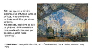 Não era apenas a técnica
pictórica que enfurecia tanto os
críticos, mas também os
motivos escolhidos por esses
pintores.
No passado, esperava-se que
os pintores observassem um
recanto da natureza que, por
consenso geral, fosse
“pitoresco”.
Claude Monet - Estação de St-Lazare, 1877. Óleo sobre tela, 75,5 × 104 cm; Musée d’Orsay,
Paris
 