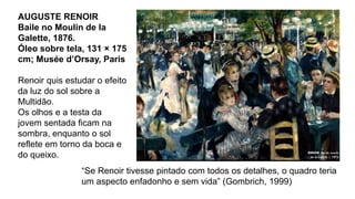 AUGUSTE RENOIR
Baile no Moulin de la
Galette, 1876.
Óleo sobre tela, 131 × 175
cm; Musée d’Orsay, Paris
Renoir quis estudar o efeito
da luz do sol sobre a
Multidão.
Os olhos e a testa da
jovem sentada ficam na
sombra, enquanto o sol
reflete em torno da boca e
do queixo.
“Se Renoir tivesse pintado com todos os detalhes, o quadro teria
um aspecto enfadonho e sem vida” (Gombrich, 1999)
 