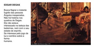EDGAR DEGAS
Busca flagrar o instante
fugidio das pessoas
Ângulos inesperados.
Não há história nos
quadros de Degas.
Ele não estava
interessado na beleza das
bailarinas, nem com o seu
estado de espírito.
Se interessa pelo jogo de
luz e sombra sobre a
forma
humana.
 