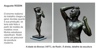 A idade do Bronze (1877), de Rodin. À direita, detalhe da escultura
Auguste RODIN
O enorme realismo
do trabalho chegou a
gerar dúvidas quanto
à sua produção, se
teria sido feita a
partir de moldes de
modelos vivos.
Muitos estudiosos
classificam Rodin
como um precursor
da escultura
moderna.
 