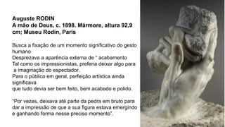 Auguste RODIN
A mão de Deus, c. 1898. Mármore, altura 92,9
cm; Museu Rodin, Paris
Busca a fixação de um momento significativo do gesto
humano
Desprezava a aparência externa de “ acabamento
Tal como os impressionistas, preferia deixar algo para
a imaginação do espectador.
Para o público em geral, perfeição artística ainda
significava
que tudo devia ser bem feito, bem acabado e polido.
“Por vezes, deixava até parte da pedra em bruto para
dar a impressão de que a sua figura estava emergindo
e ganhando forma nesse preciso momento”.
 