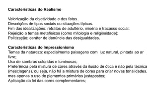 Características do Realismo
Valorização da objetividade e dos fatos.
Descrições de tipos sociais ou situações típicas.
Fim das idealizações: retratos de adultério, miséria e fracasso social.
Rejeição a temas metafísicos (como mitologia e religiosidade);
Politização: caráter de denúncia das desigualdades.
Características do Impressionismo
Temas da natureza: especialmente paisagens com luz natural, pintada ao ar
livre;
Uso de sombras coloridas e luminosas;
Preferência pela mistura de cores através da ilusão de ótica e não pela técnica
(mesclagens), ou seja, não há a mistura de cores para criar novas tonalidades,
mas apenas o uso de pigmentos primários justapostos;
Aplicação da lei das cores complementares;
 