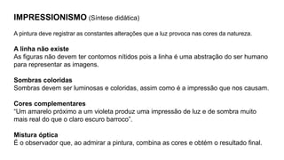 IMPRESSIONISMO (Síntese didática)
A pintura deve registrar as constantes alterações que a luz provoca nas cores da natureza.
A linha não existe
As figuras não devem ter contornos nítidos pois a linha é uma abstração do ser humano
para representar as imagens.
Sombras coloridas
Sombras devem ser luminosas e coloridas, assim como é a impressão que nos causam.
Cores complementares
“Um amarelo próximo a um violeta produz uma impressão de luz e de sombra muito
mais real do que o claro escuro barroco”.
Mistura óptica
É o observador que, ao admirar a pintura, combina as cores e obtém o resultado final.
 