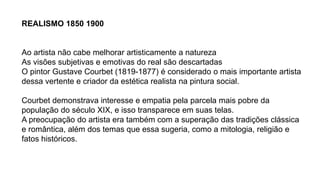 REALISMO 1850 1900
Ao artista não cabe melhorar artisticamente a natureza
As visões subjetivas e emotivas do real são descartadas
O pintor Gustave Courbet (1819-1877) é considerado o mais importante artista
dessa vertente e criador da estética realista na pintura social.
Courbet demonstrava interesse e empatia pela parcela mais pobre da
população do século XIX, e isso transparece em suas telas.
A preocupação do artista era também com a superação das tradições clássica
e romântica, além dos temas que essa sugeria, como a mitologia, religião e
fatos históricos.
 