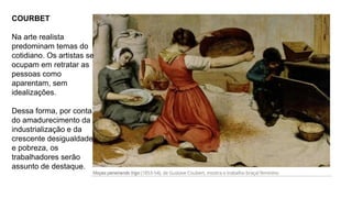 COURBET
Na arte realista
predominam temas do
cotidiano. Os artistas se
ocupam em retratar as
pessoas como
aparentam, sem
idealizações.
Dessa forma, por conta
do amadurecimento da
industrialização e da
crescente desigualdade
e pobreza, os
trabalhadores serão
assunto de destaque.
 