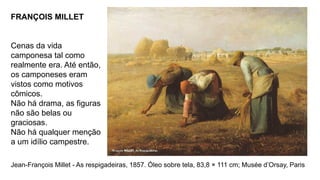FRANÇOIS MILLET
Cenas da vida
camponesa tal como
realmente era. Até então,
os camponeses eram
vistos como motivos
cômicos.
Não há drama, as figuras
não são belas ou
graciosas.
Não há qualquer menção
a um idílio campestre.
Jean-François Millet - As respigadeiras, 1857. Óleo sobre tela, 83,8 × 111 cm; Musée d’Orsay, Paris
 