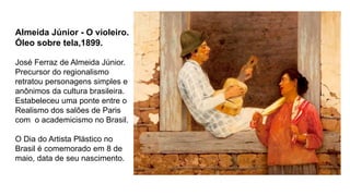 Almeida Júnior - O violeiro.
Óleo sobre tela,1899.
José Ferraz de Almeida Júnior.
Precursor do regionalismo
retratou personagens simples e
anônimos da cultura brasileira.
Estabeleceu uma ponte entre o
Realismo dos salões de Paris
com o academicismo no Brasil.
O Dia do Artista Plástico no
Brasil é comemorado em 8 de
maio, data de seu nascimento.
 