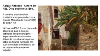 Abigail Andrade - A Hora do
Pão. Óleo sobre tela,1889.
A primeira pintora mulher
brasileira a ser premiada com a
Grande Medalha de Ouro (1884)
da ENBA-RJ.
“A Hora do Pão” é uma pintura de
gênero na qual o meio se
sobrepõe aos personagens –
aspecto realista – mas sem
deixar de nos chamar a pensar
sobre as figuras humanas em
suas atividades domésticas, de
recreação (crianças) e de
trabalho.
 