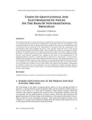 Electrical & Computer Engineering: An International Journal (ECIJ) Vol.6, No.3/4, December 2017
DOI : 10.14810/ecij.2017.6402 19
UNION OF GRAVITATIONAL AND
ELECTROMAGNETIC FIELDS
ON THE BASIS OF NONTRADITIONAL
PRINCIPLES
Nastasenko V.А,Kherson
State Maritime Academy, Ukraine
ABSTRACT
The traditional principle of solving the problem of combining the gravitational and electromagnetic fields
is associated with the movement of the transformation of parameters from the electromagnetic to the
gravitational field on the basis of Maxwell and Lorentz equations. The proposed non-traditional principle
is associated with the movement of the transformation of parameters from the gravitational to the
electromagnetic field, which simplifies the process. Nave principle solving this task by using special
physical quantities found by M. Planck in 1900: - Planck’s length, time and mass), the uniqueness of which
is that they are obtained on the basis of 3 fundamental physical constants: the velocity c of light in vacuum,
the Planck’s constant h and the gravitational constant G, which reduces them to the fundamentals of the
Universe. Strict physical regularities were obtained for the based on intercommunication of 3-th
fundamental physical constants c, h and G, that allow to single out wave characteristic νG from G which is
identified with the frequency of gravitational field. On this base other wave and substance parameters were
strictly defined and their numerical values obtained. It was proved that gravitational field with the given
wave parameters can be unified only with electromagnetic field having the same wave parameters that’s
why it is possible only on Plank’s level of world creation. The solution of given problems is substantiated
by well-known physical laws and conformities and not contradiction to modern knowledge about of
material world and the Universe on the whole. It is actual for development of physics and other branches
of science and technique.
KEYWORDS
fundamental physical constants, wave parameters gravitation and electromagnetic fields.
1. INTRODUCTION-CONNECTION OF THE PROBLEM WITH MAIN
SCIENTIFIC DIRECTIONS
The work belongs to the sphere of quantum physics, physics of waves and physical fields, in
particular - to the gravitational and electromagnetic fields, and the possibilities of their uniting, as
well as to the Universe as a whole and its foundations. Many leading scientific schools and
scientists of the world are engaged in the search for ways of solving these problems, since they
are connected with the global problems of natural science, which have great theoretical and
applied significance for the knowledge of the foundations of the material world and the Universe.
They are relevant for the development of physics, other natural and technical sciences, in the
conditions of a constant need to deepen knowledge about the material world and the Universe as
a whole, physical fields and substances that make up them.
 