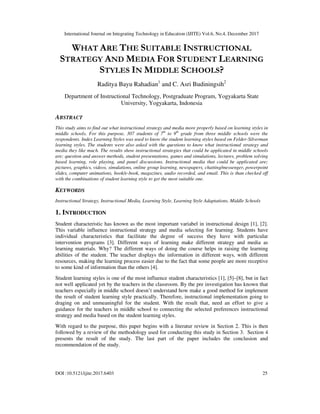 International Journal on Integrating Technology in Education (IJITE) Vol.6, No.4, December 2017
DOI :10.5121/ijite.2017.6403 25
WHAT ARE THE SUITABLE INSTRUCTIONAL
STRATEGY AND MEDIA FOR STUDENT LEARNING
STYLES IN MIDDLE SCHOOLS?
Raditya Bayu Rahadian1
and C. Asri Budiningsih2
Department of Instructional Technology, Postgraduate Program, Yogyakarta State
University, Yogyakarta, Indonesia
ABSTRACT
This study aims to find out what instructional strategy and media more properly based on learning styles in
middle schools. For this purpose, 307 students of 7th
to 9th
grade from three middle schools were the
respondents. Index Learning Styles was used to know the student learning styles based on Felder-Silverman
learning styles. The students were also asked with the questions to know what instructional strategy and
media they like much. The results show instructional strategies that could be applicated in middle schools
are; question and answer methods, student presentations, games and simulations, lectures, problem solving
based learning, role playing, and panel discussions. Instructional media that could be applicated are;
pictures, graphics, videos, simulations, online group learning, newspapers, chatting/messenger, powerpoint
slides, computer animations, book/e-book, magazines, audio recorded, and email. This is than checked off
with the combinations of student learning style to get the most suitable one.
KEYWORDS
Instructional Strategy, Instructional Media, Learning Style, Learning Style Adaptations, Middle Schools
1. INTRODUCTION
Student characteristic has known as the most important variabel in instructional design [1], [2].
This variable influence instructional strategy and media selecting for learning. Students have
individual characteristics that facilitate the degree of success they have with particular
intervention programs [3]. Different ways of learning make different strategy and media as
learning materials. Why? The different ways of doing the course helps in raising the learning
abilities of the student. The teacher displays the information in different ways, with different
resources, making the learning process easier due to the fact that some people are more receptive
to some kind of information than the others [4].
Student learning styles is one of the most influence student characteristics [1], [5]–[8], but in fact
not well applicated yet by the teachers in the classroom. By the pre investigation has known that
teachers especially in middle school doesn’t understand how make a good method for implement
the result of student learning style practically. Therefore, instructional implementation going to
draging on and unmeaningful for the student. With the result that, need an effort to give a
guidance for the teachers in middle school to connecting the selected preferences instructional
strategy and media based on the student learning styles.
With regard to the purpose, this paper begins with a literatur review in Section 2. This is then
followed by a review of the methodology used for conducting this study in Section 3. Section 4
presents the result of the study. The last part of the paper includes the conclusion and
recommendation of the study.
 