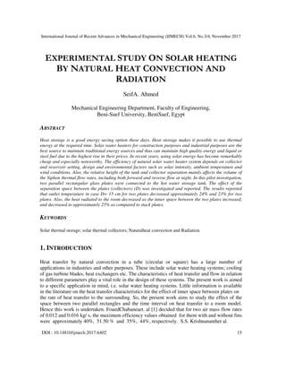 International Journal of Recent Advances in Mechanical Engineering (IJMECH) Vol.6, No.3/4, November 2017
DOI : 10.14810/ijmech.2017.6402 15
EXPERIMENTAL STUDY ON SOLAR HEATING
BY NATURAL HEAT CONVECTION AND
RADIATION
SeifA. Ahmed
Mechanical Engineering Department, Faculty of Engineering,
Beni-Suef University, BeniSuef, Egypt
ABSTRACT
Heat storage is a good energy saving option these days. Heat storage makes it possible to use thermal
energy at the required time. Solar water heaters for construction purposes and industrial purposes are the
best source to maintain traditional energy sources and thus can maintain high quality energy and liquid or
steel fuel due to the highest rise in their prices. In recent years, using solar energy has become remarkably
cheap and especially noteworthy. The efficiency of natural solar water heater system depends on collector
and reservoir setting, design and environmental factors such as solar intensity, ambient temperature and
wind conditions. Also, the relative height of the tank and collector separation mainly affects the volume of
the Siphon thermal flow rates, including both forward and reverse flow at night. In this pilot investigation,
two parallel rectangular glass plates were connected to the hot water storage tank. The effect of the
separation space between the plates (collectors) (D) was investigated and reported. The results reported
that outlet temperature in case D= 15 cm for two plates decreased approximately 24% and 23% for two
plates. Also, the heat radiated to the room decreased as the inner space between the two plates increased,
and decreased to approximately 25% as compared to stack plates.
KEYWORDS
Solar thermal storage; solar thermal collectors; Naturalheat convection and Radiation.
1. INTRODUCTION
Heat transfer by natural convection in a tube (circular or square) has a large number of
applications in industries and other purposes. These include solar water heating systems; cooling
of gas turbine blades, heat exchangers etc. The characteristics of heat transfer and flow in relation
to different parameters play a vital role in the design of these systems. The present work is aimed
to a specific application in mind, i.e. solar water heating systems. Little information is available
in the literature on the heat transfer characteristics for the effect of inner space between plates on
the rate of heat transfer to the surrounding. So, the present work aims to study the effect of the
space between two parallel rectangles and the time interval on heat transfer to a room model.
Hence this work is undertaken. FouedChabaneaet. al [1] decided that for two air mass flow rates
of 0.012 and 0.016 kg/ s, the maximum efficiency values obtained for them with and without fins
were approximately 40%, 51.50 % and 35%, 44%, respectively. S.S. Krishnananthet al.
 