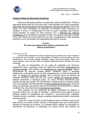 10
Curso de Sistemas de Informação
Administração da Produção e Operações
AdPI – Aula 4 – 17/08/2004
Projeto da Rede de Operações Produtivas
Nenhuma operação produtiva, ou parte dela, existe isoladamente. Todas as
operações fazem parte de uma rede maior, interconectada com outras operações.
Essa rede inclui fornecedores dos fornecedores e clientes dos clientes e assim por
diante. Em nível estratégico, os gerentes de produção estão envolvidos em
“projetar” a forma e a configuração da rede na qual a operação está inserida.
Essas decisões de projeto da rede começam com a definição dos objetivos
estratégicos para a posição da operação na rede. Isso ajuda a produção a decidir
como quer influenciar a forma geral de sua rede, a localização de cada operação
produtiva e como administrar sua capacidade geral dentro da rede.
Questão:
Por que uma empresa deve adotar a perspectiva de
rede de suprimento?
Perspectiva da rede
Uma primeira perspectiva de rede é daquela que se alastra rumo a seus clientes e
os clientes de seus clientes, a seus fornecedores e também aos fornecedores de seus
fornecedores, com os quais interage. Materiais, peças, outras informações, idéias e às
vezes pessoas, tudo flui pela rede de relações cliente-fornecedor formada por essas
operações.
No lado do fornecimento, há um grupo de operações que fornecem
diretamente para a operação; estas em geral são chamadas fornecedores de
“primeira camada”. São supridos por fornecedores de “segunda camada”. Alguns
fornecedores de segunda camada podem, entretanto, suprir a operação
diretamente, contornando um elo da rede. Analogamente, no lado da demanda da
rede, os clientes da “primeira camada” são o principal grupo de clientes da
operação produtiva. Estes, por sua vez, suprem clientes de “segunda amada”,
embora novamente a operação possa, às vezes, fornecer diretamente para
clientes de segunda camada. Os fornecedores e clientes que têm contatos diretos
com uma operação são denominados de rede imediata de fornecimento, enquanto
todas as operações que formam rede de fornecedores de fornecedores e clientes
de clientes etc. são chamadas de rede total de suprimentos.
Num exemplo de uma fabricante de artigos domésticos de plástico, é
possível verificar que, no lado da demanda, o fabricante fornece alguns de seus
produtos básicos a atacadistas que fornecem a pontos-de-venda varejistas.
Também fornece, entretanto, a alguns varejistas diretamente produtos “produzidos
sob encomenda”.
Junto com o fluxo de bens dos fornecedores para os clientes, cada elo da
rede enviará, no sentido inverso, pedidos e informações para seus fornecedores.
Quando os estoques se reduzem, os varejistas fazem pedidos ao atacadista ou
diretamente ao fabricante. O atacadista, da mesma forma, fará pedidos ao
 