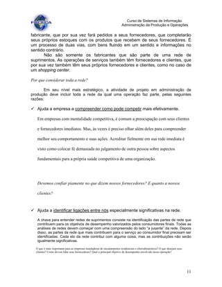 11
Curso de Sistemas de Informação
Administração da Produção e Operações
fabricante, que por sua vez fará pedidos a seus fornecedores, que completarão
seus próprios estoques com os produtos que recebem de seus fornecedores. É
um processo de duas vias, com bens fluindo em um sentido e informações no
sentido contrário.
Não são somente os fabricantes que são parte de uma rede de
suprimentos. As operações de serviços também têm fornecedores e clientes, que
por sua vez também têm seus próprios fornecedores e clientes, como no caso de
um shopping center.
Por que considerar toda a rede?
Em seu nível mais estratégico, a atividade de projeto em administração de
produção deve incluir toda a rede da qual uma operação faz parte, pelas seguintes
razões:
Ajuda a empresa a compreender como pode competir mais efetivamente.
Em empresas com mentalidade competitiva, é comum a preocupação com seus clientes
e fornecedores imediatos. Mas, às vezes é preciso olhar além deles para compreender
melhor seu comportamento e suas ações. Acreditar fielmente em sua rede imediata é
visto como colocar fé demasiada no julgamento de outra pessoa sobre aspectos
fundamentais para a própria saúde competitiva de uma organização.
Devemos confiar piamente no que dizem nossos fornecedores? E quanto a nossos
clientes?
Ajuda a identificar ligações entre nós especialmente significativas na rede.
A chave para entender redes de suprimentos consiste na identificação das partes de rede que
contribuem para os objetivos de desempenho valorizados pelos consumidores finais. Todas as
análises de redes devem começar com uma compreensão do lado “a jusante” da rede. Depois
disso, as partes da rede que mais contribuem para o serviço ao consumidor final precisam ser
identificadas. Cada elo da rede contribui com alguma coisa, mas as contribuições não serão
igualmente significativas.
O que é mais importante para as empresas instaladoras de encanamentos residenciais e eletrodomésticos? O que desejam seus
clientes? Como devem lidar seus fornecedores? Qual o principal objetivo de desempenho envolvido nessa operação?
 