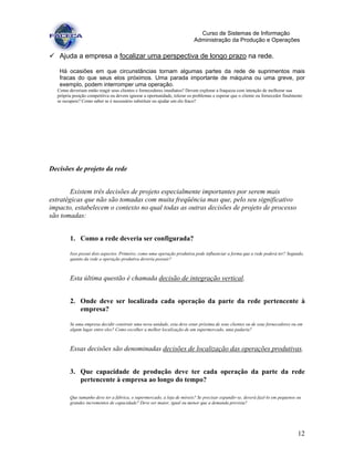 12
Curso de Sistemas de Informação
Administração da Produção e Operações
Ajuda a empresa a focalizar uma perspectiva de longo prazo na rede.
Há ocasiões em que circunstâncias tornam algumas partes da rede de suprimentos mais
fracas do que seus elos próximos. Uma parada importante de máquina ou uma greve, por
exemplo, podem interromper uma operação.
Como deveriam então reagir seus clientes e fornecedores imediatos? Devem explorar a fraqueza com intenção de melhorar sua
própria posição competitiva ou devem ignorar a oportunidade, tolerar os problemas e esperar que o cliente ou fornecedor finalmente
se recupere? Como saber se é necessário substituir ou ajudar um elo fraco?
Decisões de projeto da rede
Existem três decisões de projeto especialmente importantes por serem mais
estratégicas que não são tomadas com muita freqüência mas que, pelo seu significativo
impacto, estabelecem o contexto no qual todas as outras decisões de projeto de processo
são tomadas:
1. Como a rede deveria ser configurada?
Isso possui dois aspectos. Primeiro, como uma operação produtiva pode influenciar a forma que a rede poderá ter? Segundo,
quanto da rede a operação produtiva deveria possuir?
Esta última questão é chamada decisão de integração vertical.
2. Onde deve ser localizada cada operação da parte da rede pertencente à
empresa?
Se uma empresa decidir construir uma nova unidade, esta deve estar próxima de seus clientes ou de seus fornecedores ou em
algum lugar entre eles? Como escolher a melhor localização de um supermercado, uma padaria?
Essas decisões são denominadas decisões de localização das operações produtivas.
3. Que capacidade de produção deve ter cada operação da parte da rede
pertencente à empresa ao longo do tempo?
Que tamanho deve ter a fábrica, o supermercado, a loja de móveis? Se precisar expandir-se, deverá fazê-lo em pequenos ou
grandes incrementos de capacidade? Deve ser maior, igual ou menor que a demanda prevista?
 