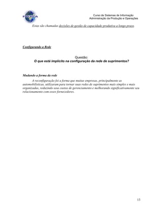 13
Curso de Sistemas de Informação
Administração da Produção e Operações
Estas são chamadas decisões de gestão de capacidade produtiva a longo prazo.
Configurando a Rede
Questão:
O que está implícito na configuração da rede de suprimentos?
Mudando a forma da rede
A reconfiguração foi a forma que muitas empresas, principalmente as
automobilísticas, utilizaram para tornar suas redes de suprimentos mais simples e mais
organizadas, reduzindo seus custos de gerenciamento e melhorando significativamente seu
relacionamento com esses fornecedores.
 