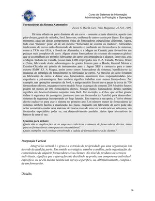 14
Curso de Sistemas de Informação
Administração da Produção e Operações
Integração Vertical
Integração vertical é o grau e a extensão de propriedade que uma organização tem
da rede da qual faz parte. Em sentido estratégico, envolve a análise, pela organização, da
conveniência de adquirir fornecedores e/ou clientes. No nível de produtos ou serviços
individuais, significa que a operação está decidindo se produz um componente individual
específico, ou se ela mesma realiza um serviço específico, ou, alternativamente, compra-o
de um fornecedor.
Direção:
Fornecedores de Sistema Automotivo
Zwick, S. World Cars. Time Magazine, 22 Feb, 1999.
Dê uma olhada na parte dianteira de um carro – somente a parte dianteira, aquela com
pára-choque, grade do radiador, farol, lanternas, emblema do carro e assim por diante. Em algum
momento, cada um desses componentes vinha de fornecedores especialistas diferentes. Agora,
todo esse “módulo” pode vir de um mesmo “fornecedor de sistema ou módulo”. Fabricantes
tradicionais de carros estão diminuindo de tamanho e confiando em fornecedores de sistemas,
como a TRW nos EUA, a Bosch na Alemanha, e a Magna no Canadá, para fornecê-los em
pedaços mais completos do carro. Alguns desses fornecedores de sistemas são empresas globais
que se assemelham aos próprios fabricantes de carros em abrangência e alcance. Entre elas, está
a Magna. Sediada no Canadá, possui mais 4.000 empregados nos EUA, Canadá, México, Brasil
e China, fabricando desde submontagens de grades frontais para a Honda, General Motors e
Daimler-Chrysler até painéis de instrumentos para o Jaguar XK8 e carroceria para o carro
esporte BMW Z3. A Magna, assim como outros fornecedores de sistemas, beneficiou-se da
mudança de estratégia de fornecimento na fabricação de carros. As pressões de custo forçaram
os fabricantes de carros a deixar seus fornecedores assumirem mais responsabilidades pela
engenharia e pré-montagem. Isso também significa trabalhar com menos fornecedores. Por
exemplo, nas operações européias da Ford, o antigo modelo Escort usava peças de cerca de 700
fornecedores diretos, enquanto o novo modelo Focus usa peças de somente 210. Modelos futuros
podem ter menos de 100 fornecedores diretos. Possuir menos fornecedores diretos também
significa um desenvolvimento conjunto mais fácil. Por exemplo, a Volvo, que atribui grande
ênfase à segurança do passageiro, juntou-se com um fornecedor (a Autoliv) para desenvolver
sistemas de segurança incorporando air bags laterais. Em resposta a seu apoio, a Volvo obteve
direito exclusivos para usar o sistema no primeiro ano. Um número menor de fornecedores de
sistemas também facilita a atualização das peças. Enquanto um fabricante de carro pode não
achar econômico mudar seus sistemas de bancos mais de uma vez a cada sete ou oito anos, um
fornecedor especialista poder ter, em desenvolvimento paralelo, vários tipos alternativos de
bancos de uma só vez.
Questão para debate:
Quais são as implicações de as empresas reduzirem o número de fornecedores diretos, tanto
para os fornecedores como para os consumidores?
Quais exemplos você conhece envolvendo a cadeia de fornecedores e a de clientes?
 