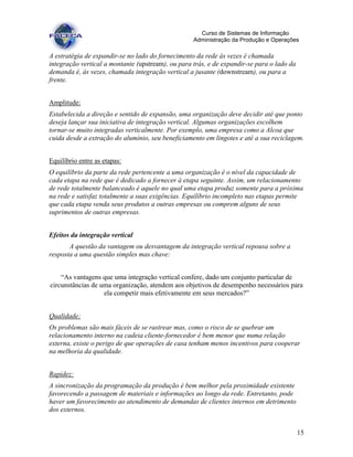 15
Curso de Sistemas de Informação
Administração da Produção e Operações
A estratégia de expandir-se no lado do fornecimento da rede às vezes é chamada
integração vertical a montante (upstream), ou para trás, e de expandir-se para o lado da
demanda é, às vezes, chamada integração vertical a jusante (downstream), ou para a
frente.
Amplitude:
Estabelecida a direção e sentido de expansão, uma organização deve decidir até que ponto
deseja lançar sua iniciativa de integração vertical. Algumas organizações escolhem
tornar-se muito integradas verticalmente. Por exemplo, uma empresa como a Alcoa que
cuida desde a extração do alumínio, seu beneficiamento em lingotes e até a sua reciclagem.
Equilíbrio entre as etapas:
O equilíbrio da parte da rede pertencente a uma organização é o nível da capacidade de
cada etapa na rede que é dedicado a fornecer à etapa seguinte. Assim, um relacionamento
de rede totalmente balanceado é aquele no qual uma etapa produz somente para a próxima
na rede e satisfaz totalmente a suas exigências. Equilíbrio incompleto nas etapas permite
que cada etapa venda seus produtos a outras empresas ou comprem alguns de seus
suprimentos de outras empresas.
Efeitos da integração vertical
A questão da vantagem ou desvantagem da integração vertical repousa sobre a
resposta a uma questão simples mas chave:
“As vantagens que uma integração vertical confere, dado um conjunto particular de
circunstâncias de uma organização, atendem aos objetivos de desempenho necessários para
ela competir mais efetivamente em seus mercados?”
Qualidade:
Os problemas são mais fáceis de se rastrear mas, como o risco de se quebrar um
relacionamento interno na cadeia cliente-fornecedor é bem menor que numa relação
externa, existe o perigo de que operações de casa tenham menos incentivos para cooperar
na melhoria da qualidade.
Rapidez:
A sincronização da programação da produção é bem melhor pela proximidade existente
favorecendo a passagem de materiais e informações ao longo da rede. Entretanto, pode
haver um favorecimento ao atendimento de demandas de clientes internos em detrimento
dos externos.
 