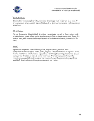 16
Curso de Sistemas de Informação
Administração da Produção e Operações
Confiabilidade:
Uma melhor comunicação produz promessas de entregas mais confiáveis e, no caso de
problemas com atrasos, existe a possibilidade de se favorecer novamente o cliente interno
ao externo.
Flexibilidade:
No que diz respeito à flexibilidade de volume e de entrega, possuir os fornecedores pode
proporcionar o potencial para ditar mudanças de volume a fim de ajustar-se a flutuações.
Contra isso, pode haver relutância para impor alterações de volume a fornecedores da
casa.
Custo:
Operações integradas verticalmente podem proporcionar o potencial para
compartilhamento de alguns custos, como pesquisa e desenvolvimento ou logística ou até
mesmo a utilização simultânea da capacidade e assimilação de margens de lucro que, de
outra forma, ficariam na mão de outras empresas. Já os clientes de um fornecedor
recentemente adquirido podem migrar para outros fornecedores se sentirem queda na
qualidade do atendimento, forçando um aumento nos custos.
 