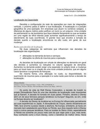 17
Curso de Sistemas de Informação
Administração da Produção e Operações
Aulas 5 e 6 – 23 e 24/08/2004
Localização da Capacidade
Decidida a configuração da rede de operações por meio de integrações
verticais, o próximo passo é definir a sua localização. A localização é a posição
geográfica de uma operação. Em empresas que atuam no comércio varejista, a
diferença de alguns metros pode justificar um lucro ou um prejuízo. Uma unidade
de policiamento ou de bombeiros que fique distante fisicamente ou que se localize
em uma região de difícil trânsito pode aumentar significativamente o tempo de
atendimento de suas ocorrências. O grande risco que envolve a tomada de
decisão quanto a localização encontra-se no alto custo, em geral, de sua
mudança.
Razões para decisões de localização
Há duas categorias de estímulos que influenciam nas decisões de
localização das organizações:
alterações na demanda de bens e serviços;
alterações na oferta de insumos para a operação.
As decisões de localização em virtude de alterações na demanda em geral
são devidas a aumentos ou reduções no volume agregado de demanda.
Aumentos na demanda podem exigir uma expansão no próprio local, a mudança
para um local maior ou a criação de uma nova unidade produtiva, que em alguns
casos favorece o surgimento de franquias.
Da mesma forma, uma alteração no custo, ou disponibilidade, do
suprimento de insumos para a operação é a outra razão para tomar a decisão de
localização.
Disneylândia
Unlucky or unwise? Financial Times, 13 Nov. 1993; LOVEMAM, G.
Euro Disney: the first 100 days. Harvard Business School Case Study. 5-093-013.
Do ponto de vista da Walt Disney Corporation, a decisão de investir no
projeto Disneylândia Paris foi uma das decisões de localização mais importantes
que já fizeram. A decisão foi tomada em duas partes. Primeiro, deveria a Disney
abrir um de seus famosos parques temáticos na Europa? Segundo, se sim, onde
na Europa deveria ser localizado?
A decisão da Disney de localizar-se na Europa foi influenciada parcialmente
por suas experiências no Japão. A disneylândia de Tóquio, aberta oficialmente em
1983, teve enorme sucesso desde a abertura. Na Europa, entretanto, já havia um
mercado bem estabelecido para férias na Flórida, que dizia respeito tanto à Disney
como a outros parques temáticos. Para os turistas do Reino Unido, especialmente
a Flórida era somente um pouco mais cara do que viajar para o que, mais tarde,
ficou conhecido como a Euro Disney, como o benefício de melhor clima. Havia
 