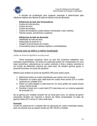 19
Curso de Sistemas de Informação
Administração da Produção e Operações
A decisão de localização para qualquer operação é determinada pela
influência relativa dos fatores do lado da oferta e dos da demanda.
Influências do lado dos fornecedores:
- Custos da mão-de-obra;
- Custos da terra;
- Custos de energia;
- Custos de transporte (custos desde o fornecedor x até o cliente);
- Fatores sociais, econômicos e políticos.
Influências do lado da demanda:
- Habilidade da mão-de-obra;
- Adequação do local em si;
- Imagem do local (locais em moda);
- Conveniência para os clientes (rapidez e confiabilidade).
Técnicas para se definir a melhor localização
Análise do Ponto de Equilíbrio Localizacional
Tanto empresas lucrativas como as sem fins lucrativos trabalham com
restrições orçamentárias. Os locais em potencial podem ser comparados em uma
base econômica, calculando-se os custos variáveis e fixos e depois variando-os
em função de diferentes volumes em cada local. Se existem ganhos iguais, é
possível encontrar um ponto de equilíbrio.
Método para análise do ponto de equilíbrio (PE) para esses casos:
1. Determinar todos os custos importantes que variam com os locais;
2. Classificar os custos para cada local em custos fixos anuais (CF) e custos
variáveis por unidade (CV);
3. Plotar os custos ligados a cada local em um único gráfico de custos anuais
versus volume anual;
4. Escolher o local com o custo total (CT) mais baixo em um volume esperado
de produção (V).
Se os ganhos por unidade variarem de um local para outro, os valores do ganho
precisarão também ser incluídos e devem ser feitas comparações na base de
ganhos totais (GT) menos CT para cada local.
Exemplo:
Locais em potencial em 3 cidades têm as estruturas de custos mostradas abaixo,
para um produto que se espera vender por R$ 130,00 a unidade.
 