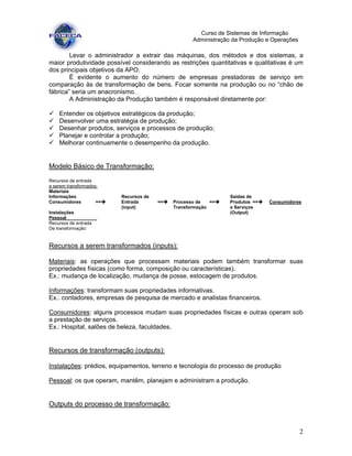 2
Curso de Sistemas de Informação
Administração da Produção e Operações
Levar o administrador a extrair das máquinas, dos métodos e dos sistemas, a
maior produtividade possível considerando as restrições quantitativas e qualitativas é um
dos principais objetivos da APO.
É evidente o aumento do número de empresas prestadoras de serviço em
comparação às de transformação de bens. Focar somente na produção ou no “chão de
fábrica” seria um anacronismo.
A Administração da Produção também é responsável diretamente por:
Entender os objetivos estratégicos da produção;
Desenvolver uma estratégia de produção;
Desenhar produtos, serviços e processos de produção;
Planejar e controlar a produção;
Melhorar continuamente o desempenho da produção.
Modelo Básico de Transformação:
Recursos de entrada
a serem transformados:
Materiais
Informações Recursos de Saídas de
Consumidores == Entrada == Processo de == Produtos == Consumidores
(input) Transformação e Serviços
Instalações (Output)
Pessoal .
Recursos de entrada
De transformação:
Recursos a serem transformados (inputs):
Materiais: as operações que processam materiais podem também transformar suas
propriedades físicas (como forma, composição ou características).
Ex.: mudança de localização, mudança de posse, estocagem de produtos.
Informações: transformam suas propriedades informativas.
Ex.: contadores, empresas de pesquisa de mercado e analistas financeiros.
Consumidores: alguns processos mudam suas propriedades físicas e outras operam sob
a prestação de serviços.
Ex.: Hospital, salões de beleza, faculdades.
Recursos de transformação (outputs):
Instalações: prédios, equipamentos, terreno e tecnologia do processo de produção
Pessoal: os que operam, mantêm, planejam e administram a produção.
Outputs do processo de transformação:
 